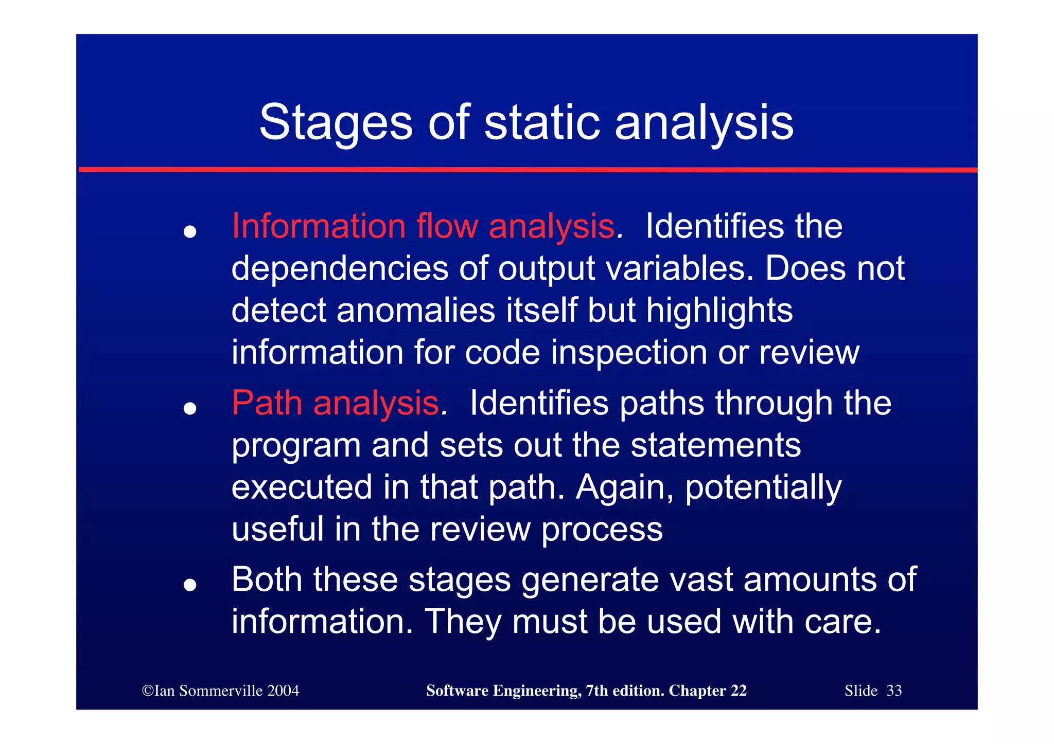 Stages of static analysis
     ●     Information flow analysis. Identifies the
           dependencies of output variables. Does not
           detect anomalies itself but highlights
           information for code inspection or review
     ●     Path analysis. Identifies paths through the
           program and sets out the statements
           executed in that path. Again, potentially
           useful in the review process
     ●     Both these stages generate vast amounts of
           information. They must be used with care.
©Ian Sommerville 2004   Software Engineering, 7th edition. Chapter 22   Slide 33
 