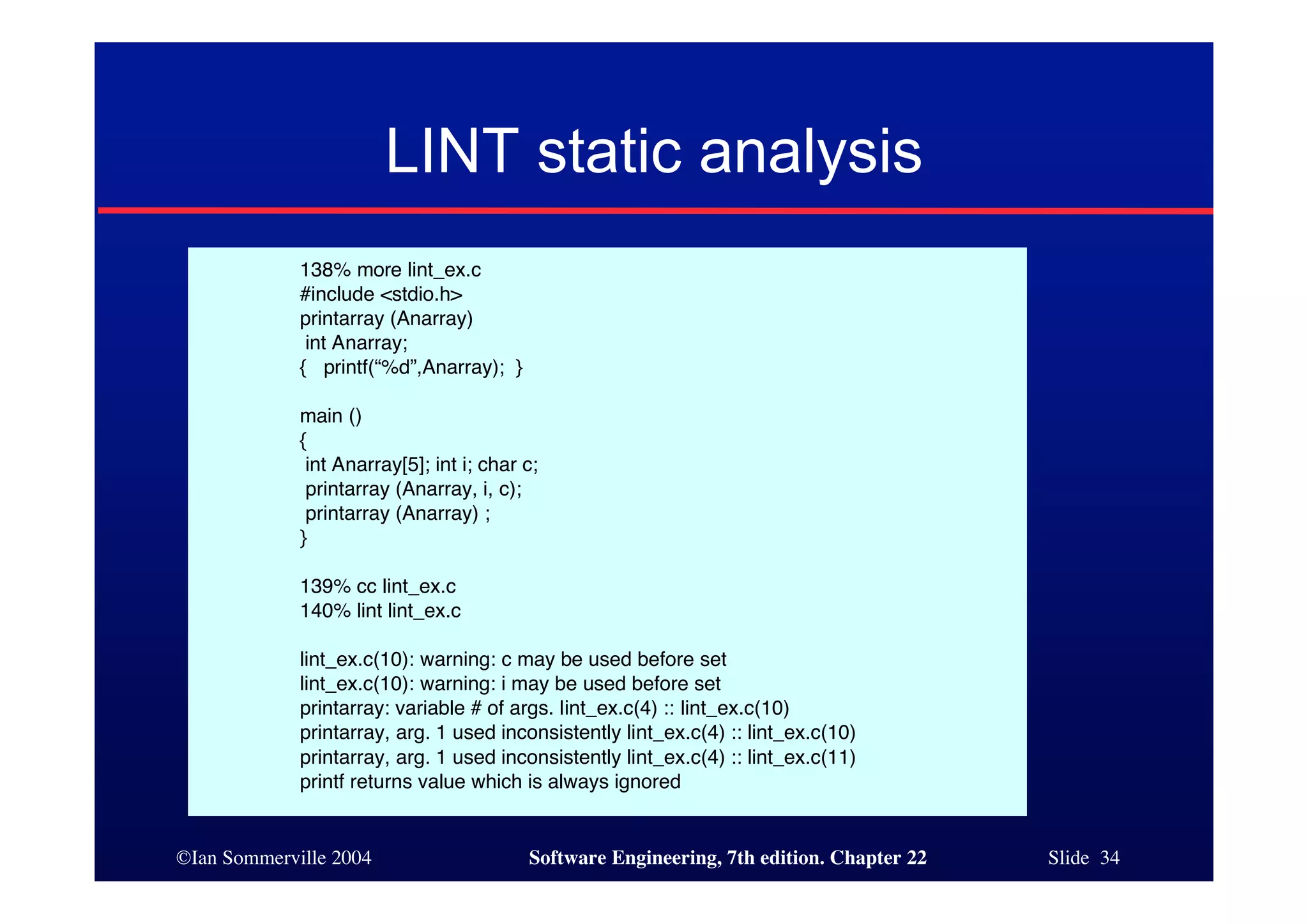 LINT static analysis
             138% more lint_ex.c
             #include <stdio.h>
             printarray (Anarray)
              int Anarray;
             { printf(“%d”,Anarray); }

             main ()
             {
              int Anarray[5]; int i; char c;
              printarray (Anarray, i, c);
              printarray (Anarray) ;
             }

             139% cc lint_ex.c
             140% lint lint_ex.c

             lint_ex.c(10): warning: c may be used before set
             lint_ex.c(10): warning: i may be used before set
             printarray: variable # of args. lint_ex.c(4) :: lint_ex.c(10)
             printarray, arg. 1 used inconsistently lint_ex.c(4) :: lint_ex.c(10)
             printarray, arg. 1 used inconsistently lint_ex.c(4) :: lint_ex.c(11)
             printf returns value which is always ignored


©Ian Sommerville 2004                     Software Engineering, 7th edition. Chapter 22   Slide 34
 