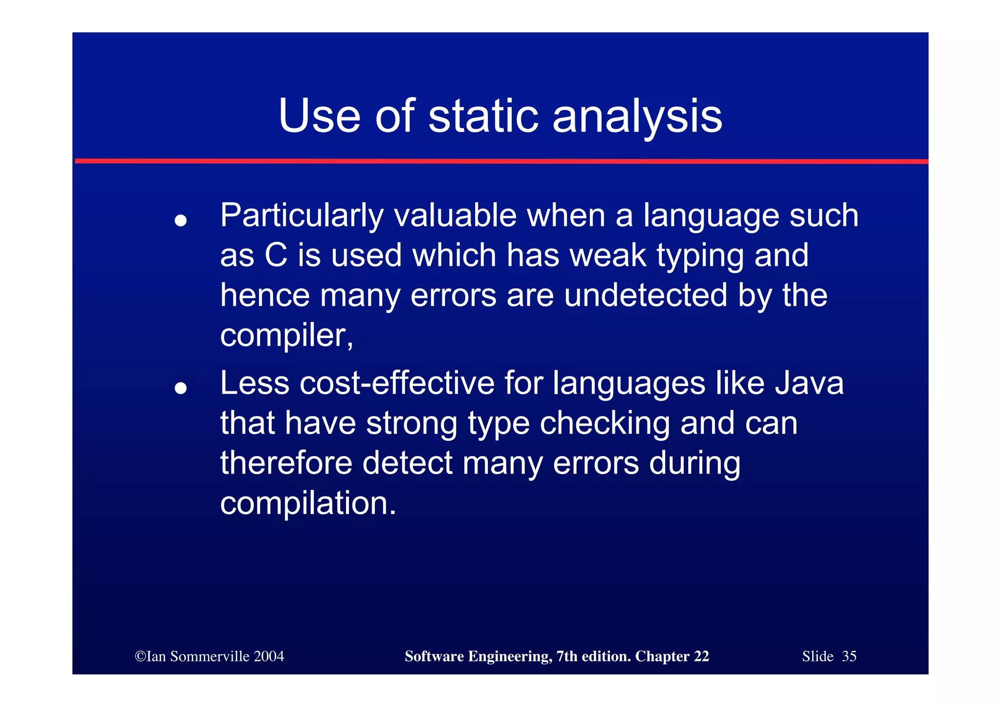 Use of static analysis
     ●     Particularly valuable when a language such
           as C is used which has weak typing and
           hence many errors are undetected by the
           compiler,
     ●     Less cost-effective for languages like Java
           that have strong type checking and can
           therefore detect many errors during
           compilation.



©Ian Sommerville 2004    Software Engineering, 7th edition. Chapter 22   Slide 35
 