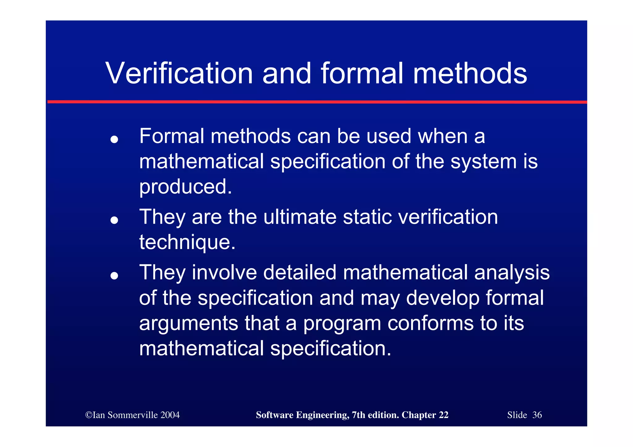 Verification and formal methods
     ●     Formal methods can be used when a
           mathematical specification of the system is
           produced.
     ●     They are the ultimate static verification
           technique.
     ●     They involve detailed mathematical analysis
           of the specification and may develop formal
           arguments that a program conforms to its
           mathematical specification.

©Ian Sommerville 2004   Software Engineering, 7th edition. Chapter 22   Slide 36
 