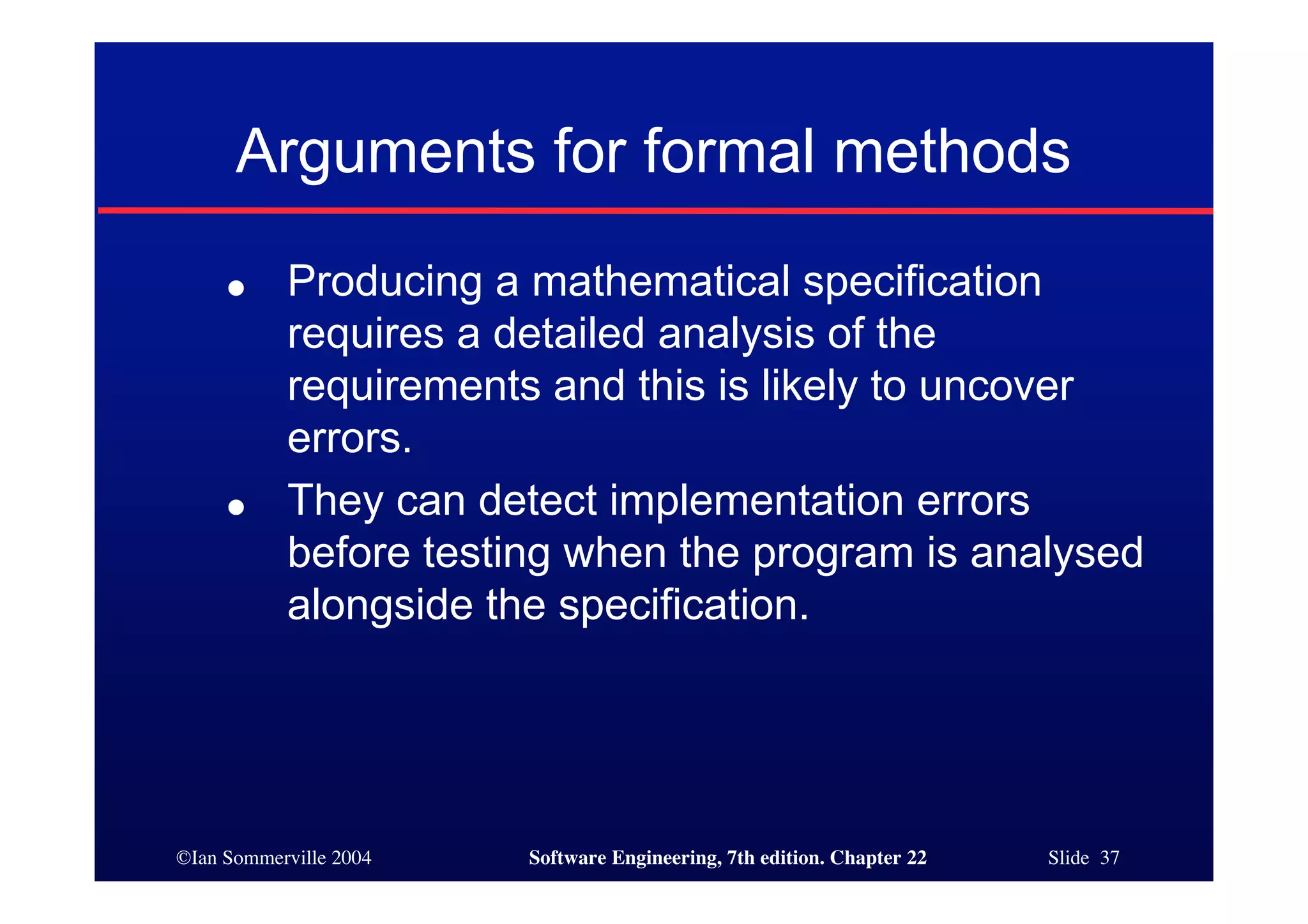 Arguments for formal methods
     ●     Producing a mathematical specification
           requires a detailed analysis of the
           requirements and this is likely to uncover
           errors.
     ●     They can detect implementation errors
           before testing when the program is analysed
           alongside the specification.




©Ian Sommerville 2004   Software Engineering, 7th edition. Chapter 22   Slide 37
 
