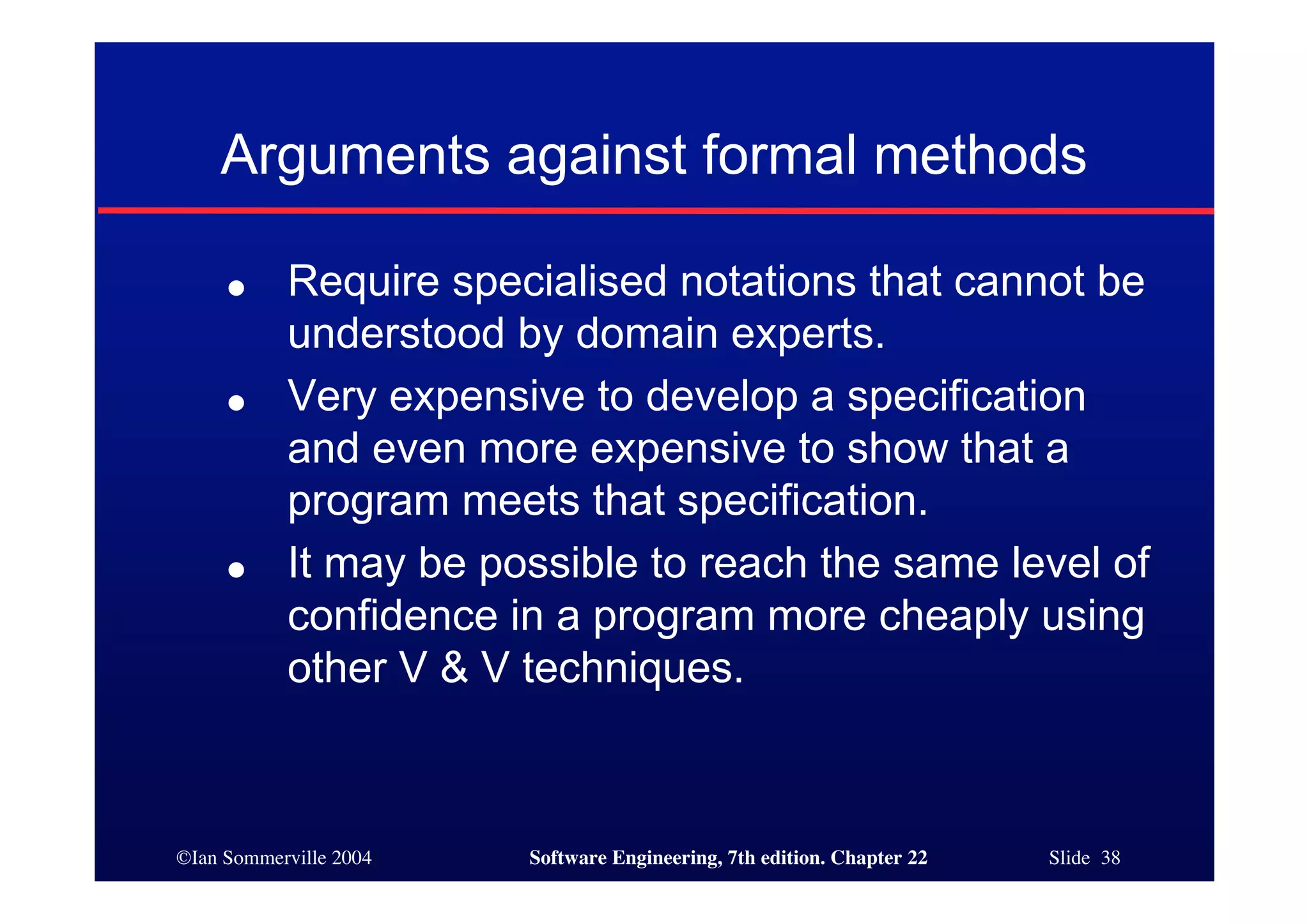 Arguments against formal methods

     ●     Require specialised notations that cannot be
           understood by domain experts.
     ●     Very expensive to develop a specification
           and even more expensive to show that a
           program meets that specification.
     ●     It may be possible to reach the same level of
           confidence in a program more cheaply using
           other V & V techniques.



©Ian Sommerville 2004   Software Engineering, 7th edition. Chapter 22   Slide 38
 