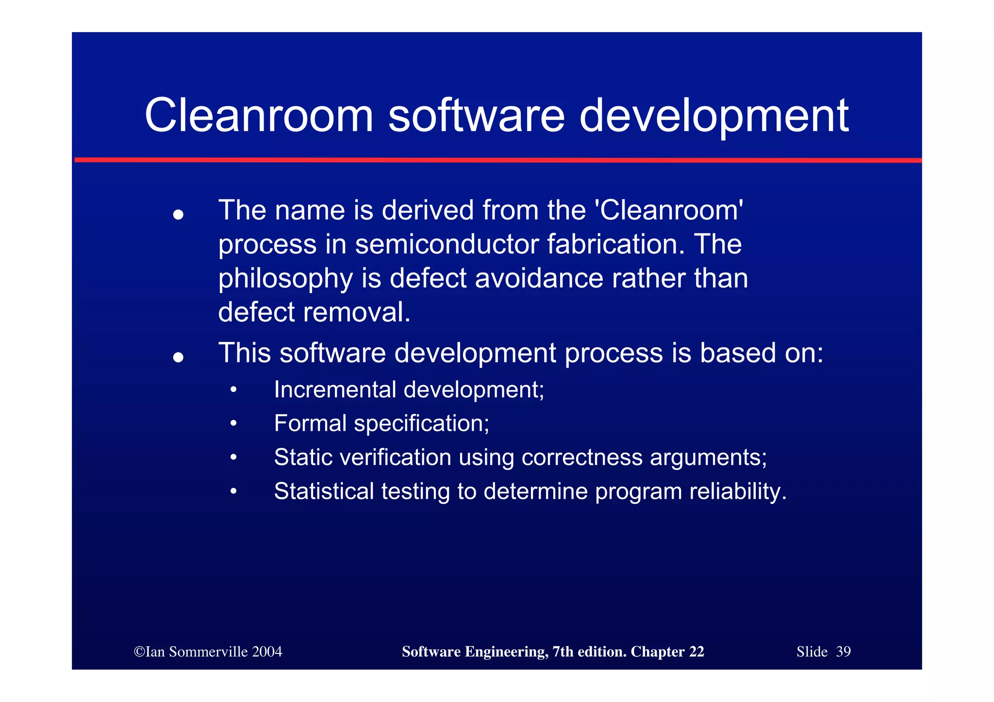 Cleanroom software development
     ●     The name is derived from the 'Cleanroom'
           process in semiconductor fabrication. The
           philosophy is defect avoidance rather than
           defect removal.
     ●     This software development process is based on:
             •     Incremental development;
             •     Formal specification;
             •     Static verification using correctness arguments;
             •     Statistical testing to determine program reliability.




©Ian Sommerville 2004           Software Engineering, 7th edition. Chapter 22   Slide 39
 