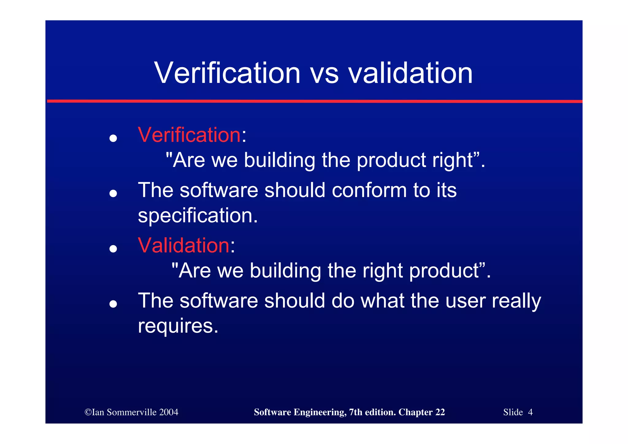 Verification vs validation
     ●     Verification:
              "Are we building the product right”.
     ●     The software should conform to its
           specification.
     ●     Validation:
               "Are we building the right product”.
     ●     The software should do what the user really
           requires.


©Ian Sommerville 2004   Software Engineering, 7th edition. Chapter 22   Slide 4
 