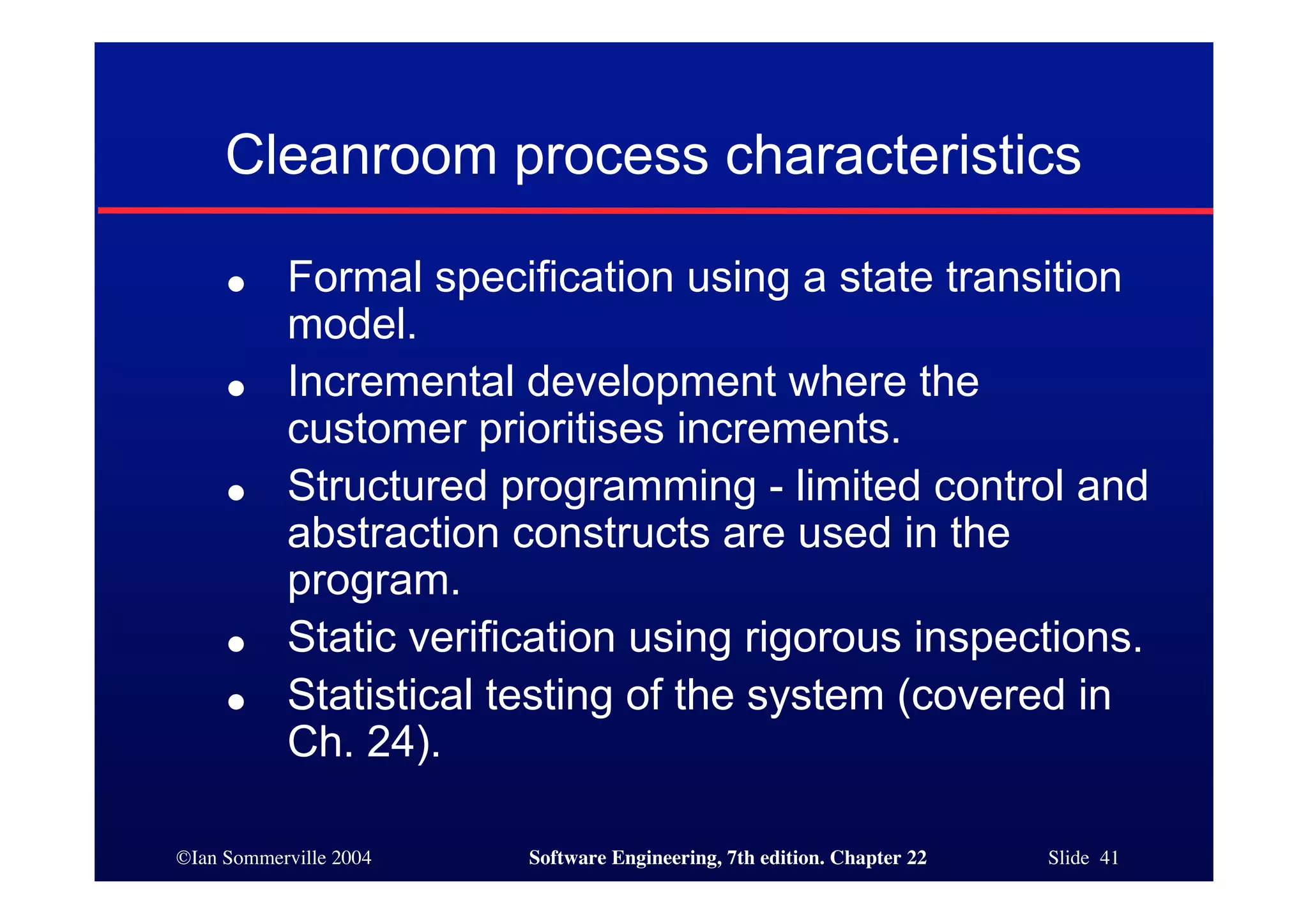 Cleanroom process characteristics

     ●     Formal specification using a state transition
           model.
     ●     Incremental development where the
           customer prioritises increments.
     ●     Structured programming - limited control and
           abstraction constructs are used in the
           program.
     ●     Static verification using rigorous inspections.
     ●     Statistical testing of the system (covered in
           Ch. 24).

©Ian Sommerville 2004   Software Engineering, 7th edition. Chapter 22   Slide 41
 