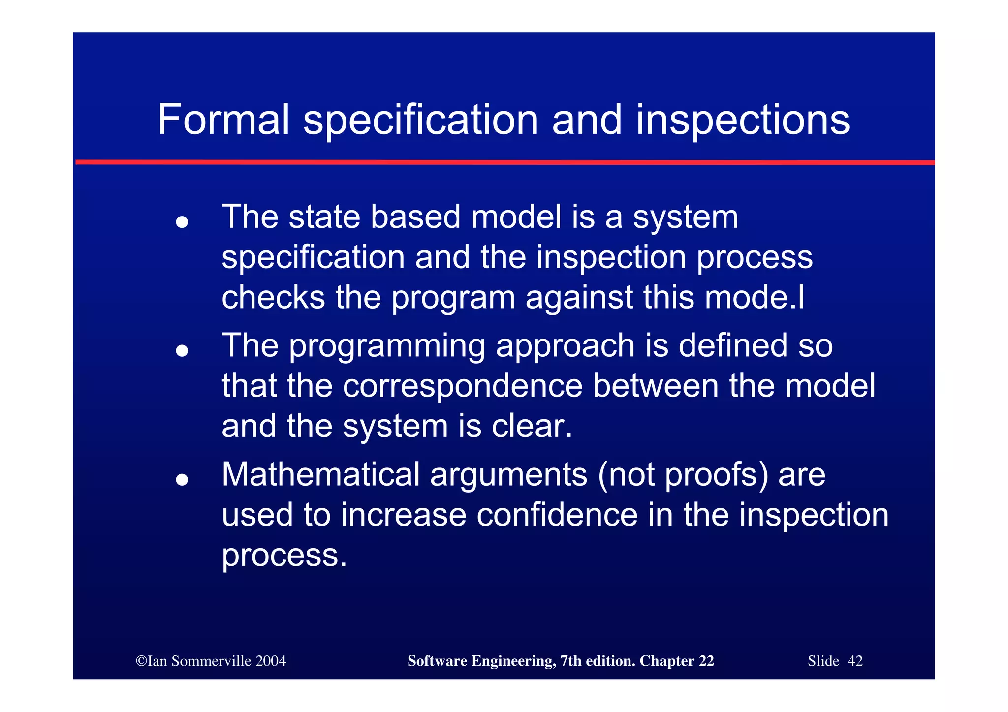 Formal specification and inspections

     ●     The state based model is a system
           specification and the inspection process
           checks the program against this mode.l
     ●     The programming approach is defined so
           that the correspondence between the model
           and the system is clear.
     ●     Mathematical arguments (not proofs) are
           used to increase confidence in the inspection
           process.

©Ian Sommerville 2004   Software Engineering, 7th edition. Chapter 22   Slide 42
 