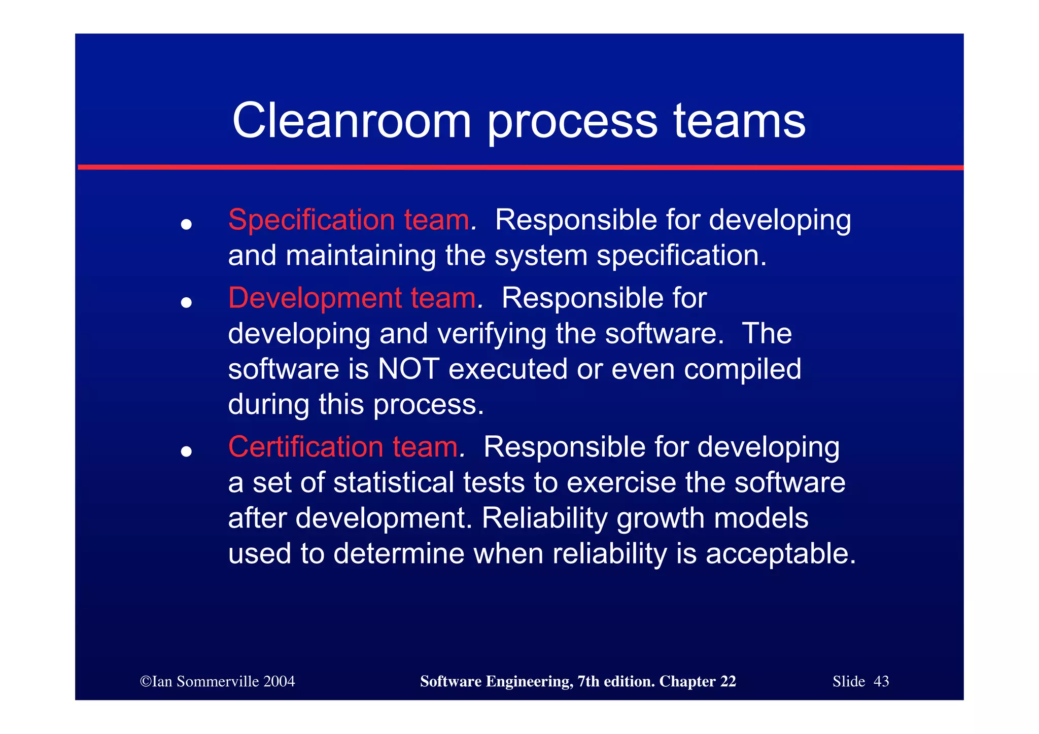 Cleanroom process teams
     ●     Specification team. Responsible for developing
           and maintaining the system specification.
     ●     Development team. Responsible for
           developing and verifying the software. The
           software is NOT executed or even compiled
           during this process.
     ●     Certification team. Responsible for developing
           a set of statistical tests to exercise the software
           after development. Reliability growth models
           used to determine when reliability is acceptable.



©Ian Sommerville 2004     Software Engineering, 7th edition. Chapter 22   Slide 43
 