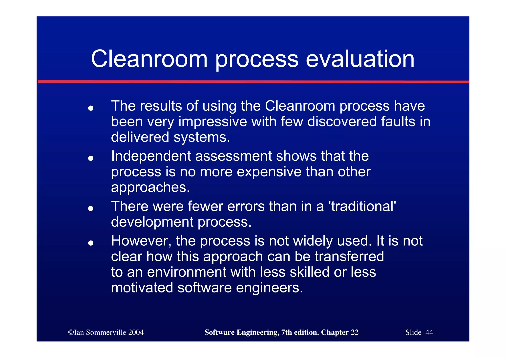 Cleanroom process evaluation
     ●     The results of using the Cleanroom process have
           been very impressive with few discovered faults in
           delivered systems.
     ●     Independent assessment shows that the
           process is no more expensive than other
           approaches.
     ●     There were fewer errors than in a 'traditional'
           development process.
     ●     However, the process is not widely used. It is not
           clear how this approach can be transferred
           to an environment with less skilled or less
           motivated software engineers.

©Ian Sommerville 2004    Software Engineering, 7th edition. Chapter 22   Slide 44
 