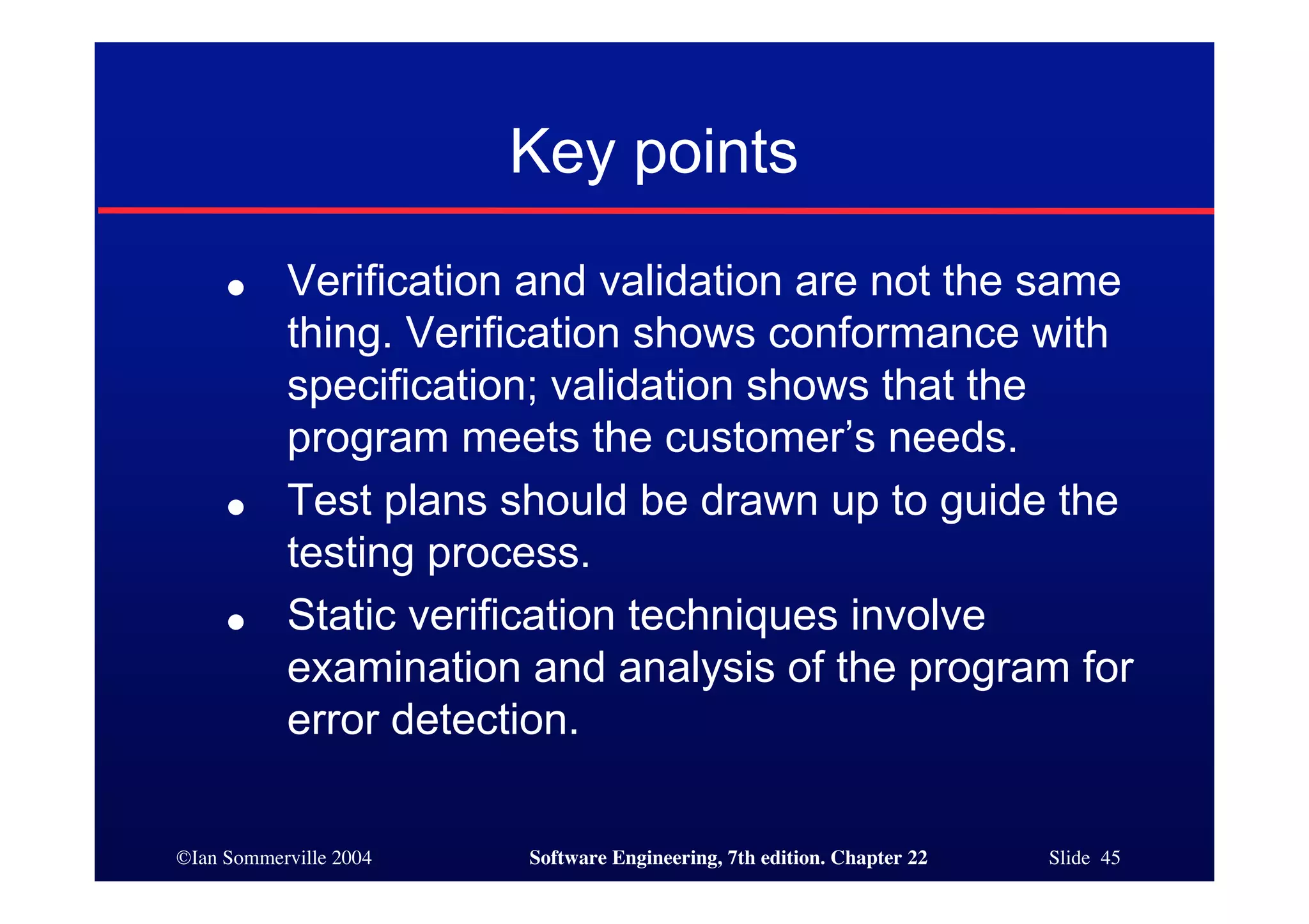 Key points
     ●     Verification and validation are not the same
           thing. Verification shows conformance with
           specification; validation shows that the
           program meets the customer’s needs.
     ●     Test plans should be drawn up to guide the
           testing process.
     ●     Static verification techniques involve
           examination and analysis of the program for
           error detection.

©Ian Sommerville 2004   Software Engineering, 7th edition. Chapter 22   Slide 45
 