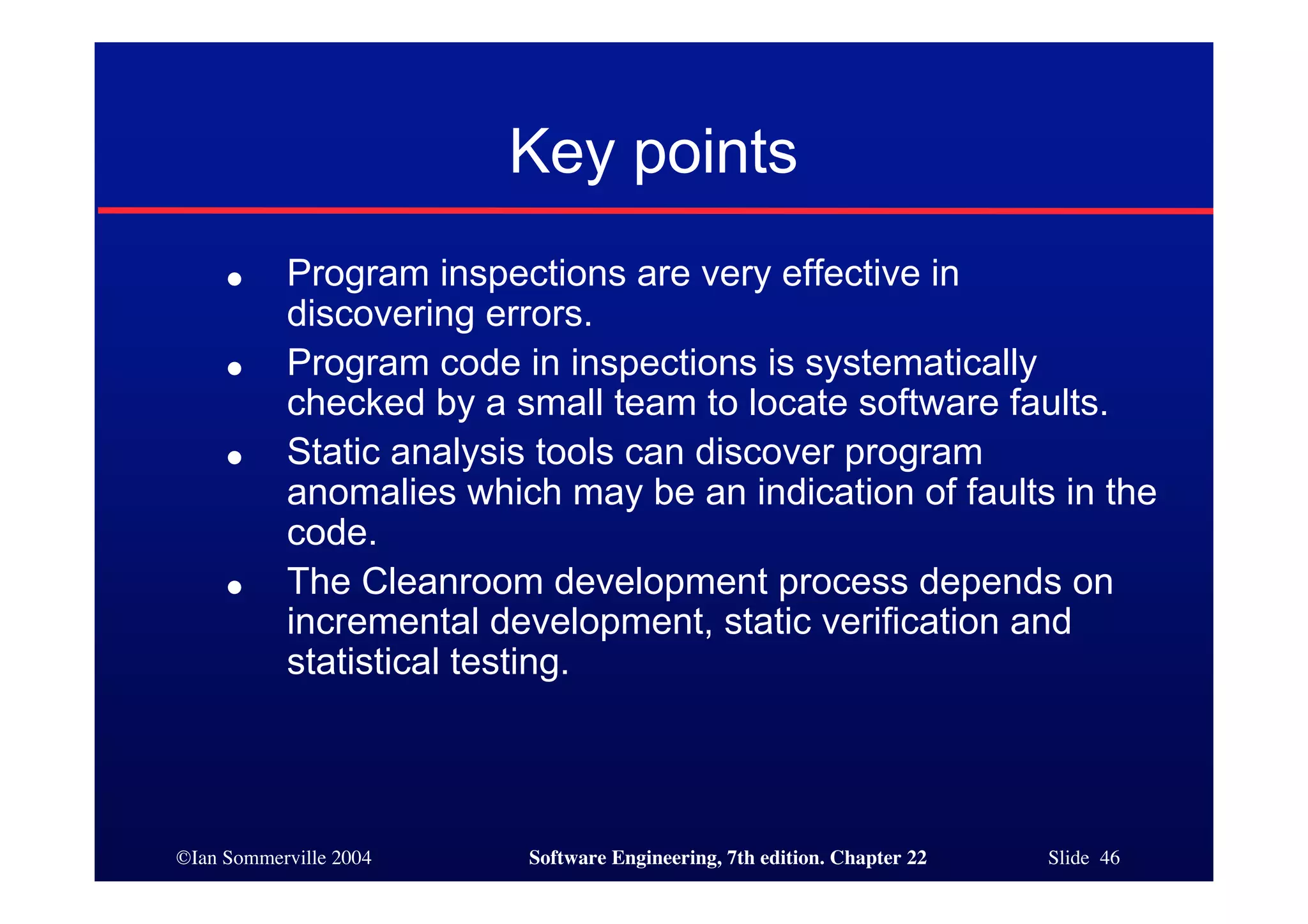 Key points
     ●     Program inspections are very effective in
           discovering errors.
     ●     Program code in inspections is systematically
           checked by a small team to locate software faults.
     ●     Static analysis tools can discover program
           anomalies which may be an indication of faults in the
           code.
     ●     The Cleanroom development process depends on
           incremental development, static verification and
           statistical testing.




©Ian Sommerville 2004    Software Engineering, 7th edition. Chapter 22   Slide 46
 