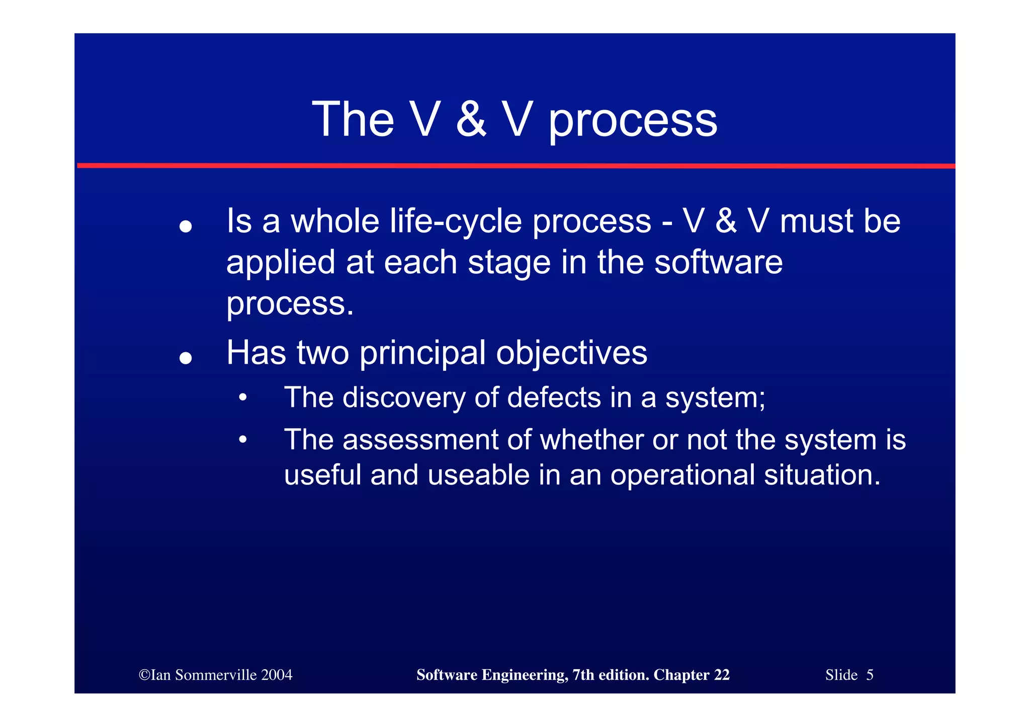 The V & V process
     ●     Is a whole life-cycle process - V & V must be
           applied at each stage in the software
           process.
     ●     Has two principal objectives
             •     The discovery of defects in a system;
             •     The assessment of whether or not the system is
                   useful and useable in an operational situation.




©Ian Sommerville 2004        Software Engineering, 7th edition. Chapter 22   Slide 5
 