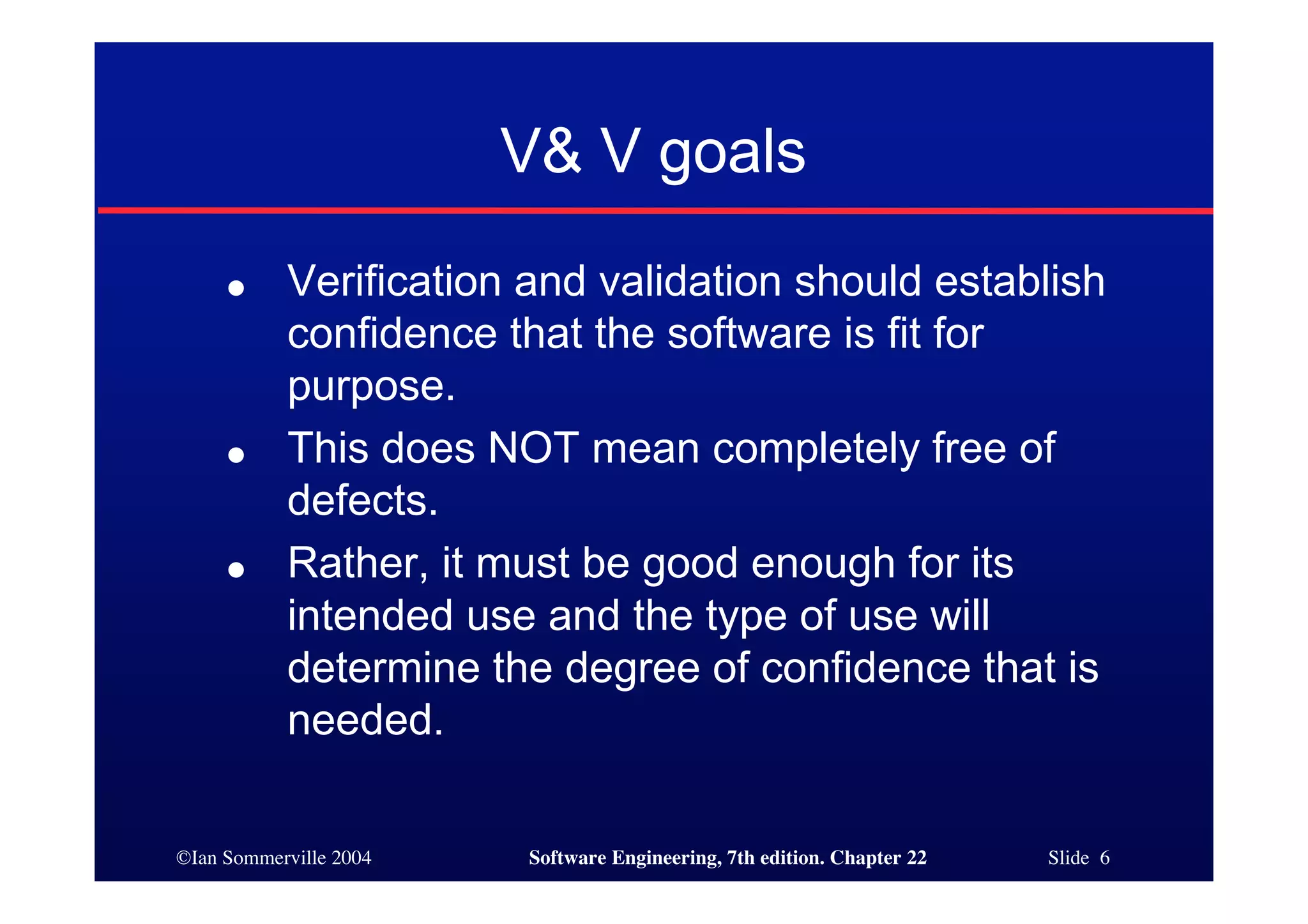 V& V goals
     ●     Verification and validation should establish
           confidence that the software is fit for
           purpose.
     ●     This does NOT mean completely free of
           defects.
     ●     Rather, it must be good enough for its
           intended use and the type of use will
           determine the degree of confidence that is
           needed.

©Ian Sommerville 2004   Software Engineering, 7th edition. Chapter 22   Slide 6
 