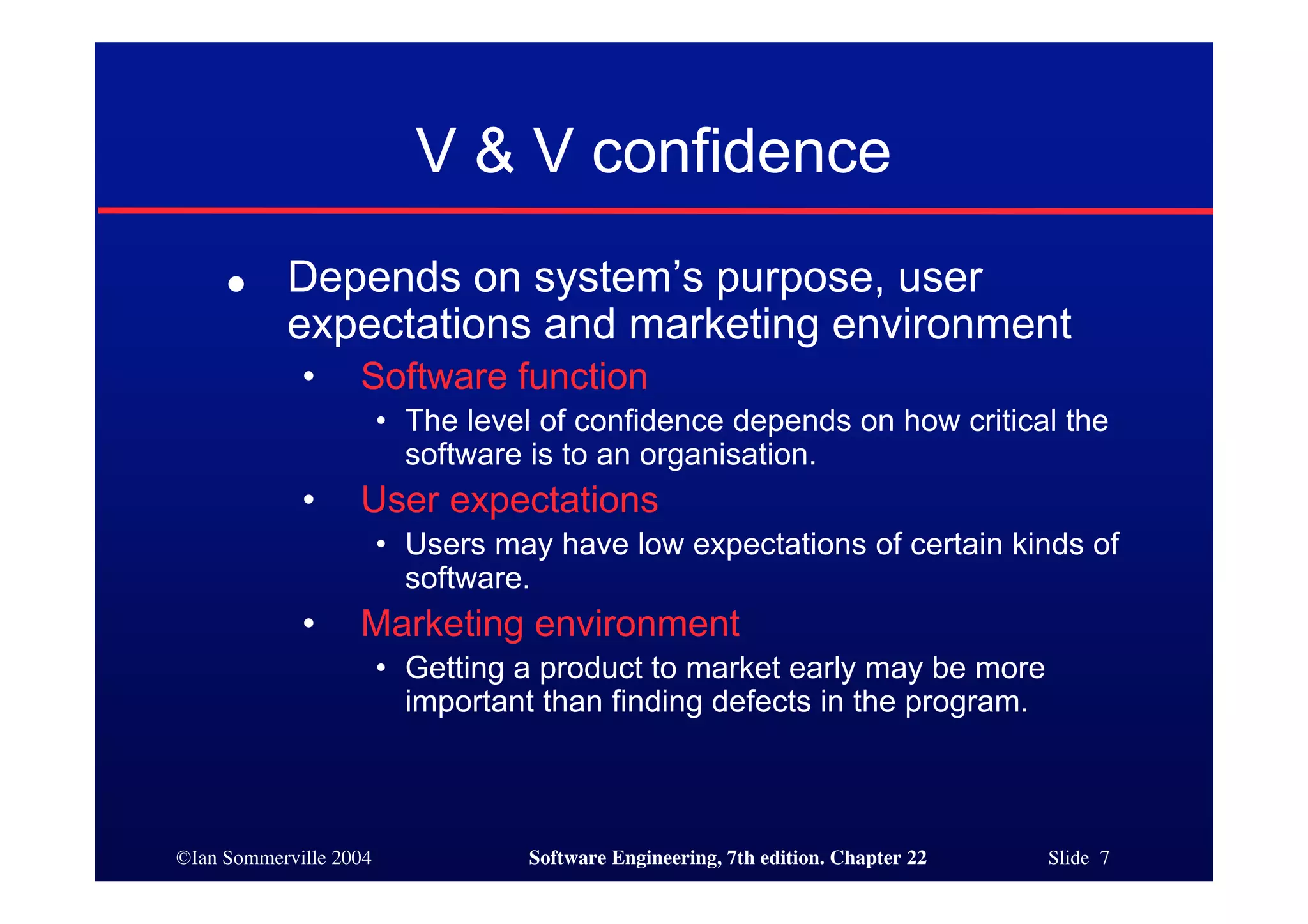 V & V confidence
     ●     Depends on system’s purpose, user
           expectations and marketing environment
             •     Software function
                        • The level of confidence depends on how critical the
                          software is to an organisation.
             •     User expectations
                        • Users may have low expectations of certain kinds of
                          software.
             •     Marketing environment
                        • Getting a product to market early may be more
                          important than finding defects in the program.



©Ian Sommerville 2004              Software Engineering, 7th edition. Chapter 22   Slide 7
 