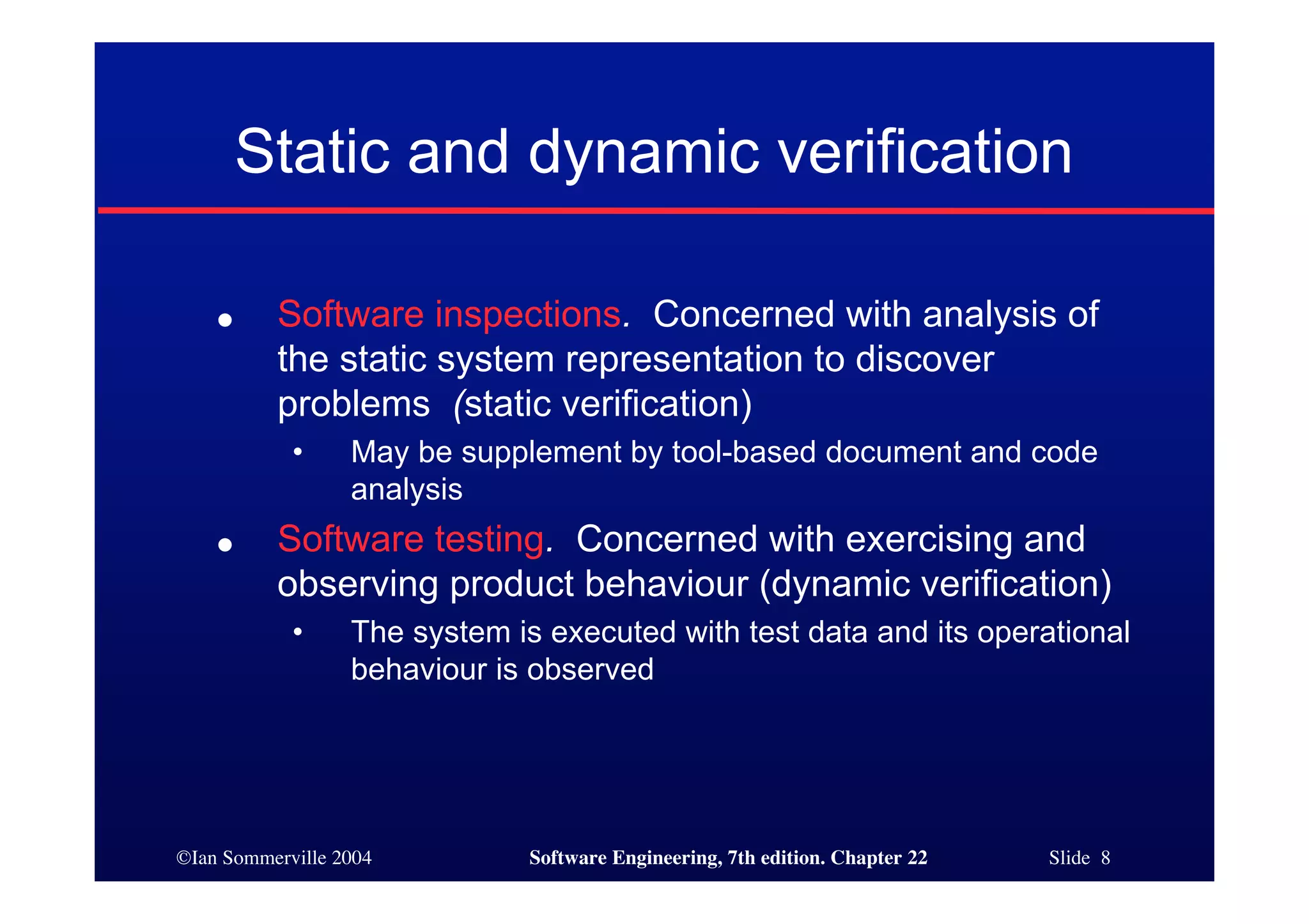 Static and dynamic verification

    ●     Software inspections. Concerned with analysis of
          the static system representation to discover
          problems (static verification)
            •     May be supplement by tool-based document and code
                  analysis
    ●     Software testing. Concerned with exercising and
          observing product behaviour (dynamic verification)
            •     The system is executed with test data and its operational
                  behaviour is observed




©Ian Sommerville 2004          Software Engineering, 7th edition. Chapter 22   Slide 8
 