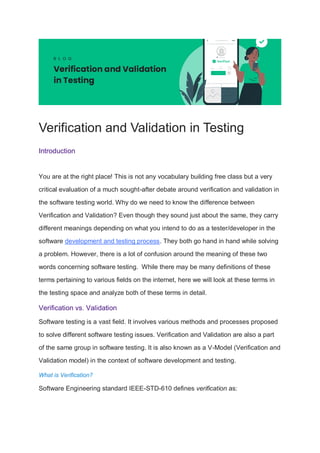 Verification and Validation in Testing
Introduction
You are at the right place! This is not any vocabulary building free class but a very
critical evaluation of a much sought-after debate around verification and validation in
the software testing world. Why do we need to know the difference between
Verification and Validation? Even though they sound just about the same, they carry
different meanings depending on what you intend to do as a tester/developer in the
software development and testing process. They both go hand in hand while solving
a problem. However, there is a lot of confusion around the meaning of these two
words concerning software testing. While there may be many definitions of these
terms pertaining to various fields on the internet, here we will look at these terms in
the testing space and analyze both of these terms in detail.
Verification vs. Validation
Software testing is a vast field. It involves various methods and processes proposed
to solve different software testing issues. Verification and Validation are also a part
of the same group in software testing. It is also known as a V-Model (Verification and
Validation model) in the context of software development and testing.
What is Verification?
Software Engineering standard IEEE-STD-610 defines verification as:
 
