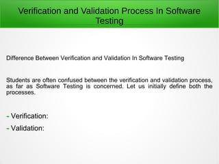 Difference Between Verification and Validation In Software Testing
Students are often confused between the verification and validation process,
as far as Software Testing is concerned. Let us initially define both the
processes.
Verification:
Validation:
Verification and Validation Process In Software
Testing
 