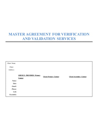 MASTER AGREEMENT FOR VERIFICATION
AND VALIDATION SERVICES
Client Name:
Client
Address:
SERVICE PROVIDER Primary
Contact
Client Primary Contact Client Secondary Contact
Name:
Title:
Email:
Phone:
Cell:
Facsimile:
 