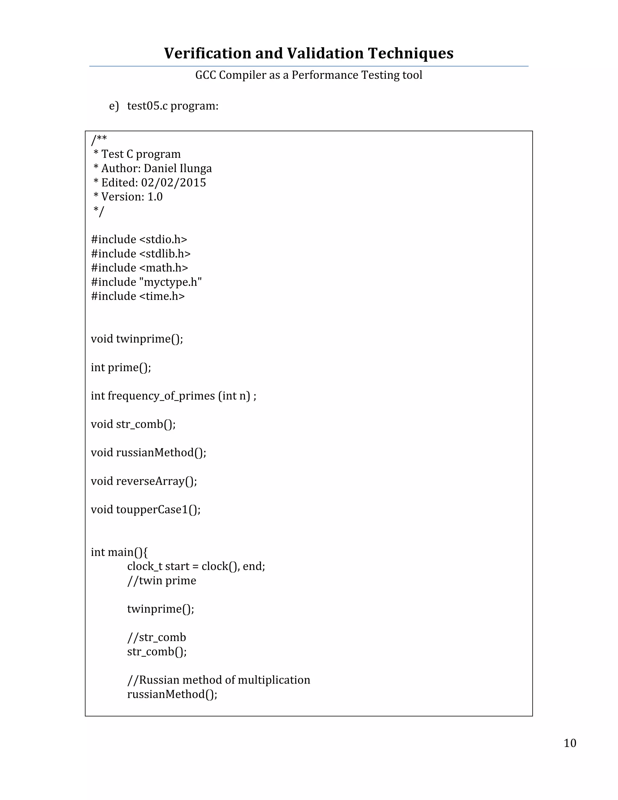 Verification	
  and	
  Validation	
  Techniques	
  
GCC	
  Compiler	
  as	
  a	
  Performance	
  Testing	
  tool	
  
	
  
	
   	
   	
   10	
  
	
  
e) test05.c	
  program:	
  
	
  
/**	
  
	
  *	
  Test	
  C	
  program	
  
	
  *	
  Author:	
  Daniel	
  Ilunga	
  
	
  *	
  Edited:	
  02/02/2015	
  
	
  *	
  Version:	
  1.0	
  
	
  */	
  
	
  
#include	
  <stdio.h>	
  
#include	
  <stdlib.h>	
  
#include	
  <math.h>	
  	
  	
  
#include	
  "myctype.h"	
  	
  
#include	
  <time.h>	
  
	
  
	
  
void	
  twinprime();	
  
	
  
int	
  prime();	
  
	
  
int	
  frequency_of_primes	
  (int	
  n)	
  ;	
  
	
  
void	
  str_comb();	
  
	
  
void	
  russianMethod();	
  
	
  
void	
  reverseArray();	
  
	
  
void	
  toupperCase1();	
  
	
  
	
  
int	
  main(){	
  
	
   clock_t	
  start	
  =	
  clock(),	
  end;	
  
	
   //twin	
  prime	
  
	
  
	
   twinprime();	
  
	
  
	
   //str_comb	
  
	
   str_comb();	
  
	
  
	
   //Russian	
  method	
  of	
  multiplication	
  
	
   russianMethod();	
  
	
  
 