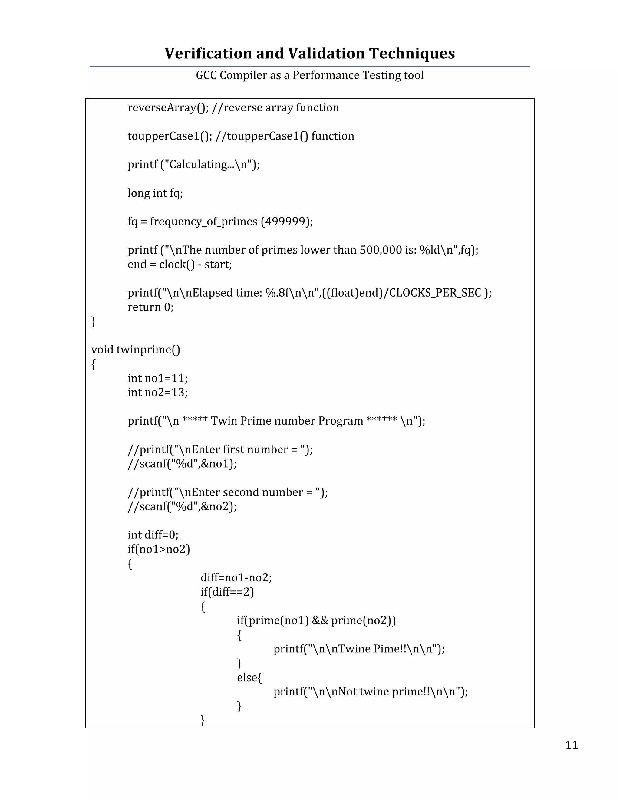 Verification	
  and	
  Validation	
  Techniques	
  
GCC	
  Compiler	
  as	
  a	
  Performance	
  Testing	
  tool	
  
	
  
	
   	
   	
   11	
  
	
  
	
   reverseArray();	
  //reverse	
  array	
  function	
  
	
  
	
   toupperCase1();	
  //toupperCase1()	
  function	
  
	
  
	
   printf	
  ("Calculating...n");	
  
	
  	
  	
   	
  
	
  	
  	
   long	
  int	
  fq;	
  
	
  
	
  	
  	
   fq	
  =	
  frequency_of_primes	
  (499999);	
  
	
  
	
  	
  	
   printf	
  ("nThe	
  number	
  of	
  primes	
  lower	
  than	
  500,000	
  is:	
  %ldn",fq);	
  
	
   end	
  =	
  clock()	
  -­‐	
  start;	
  
	
  
	
   printf("nnElapsed	
  time:	
  %.8fnn",((float)end)/CLOCKS_PER_SEC	
  );	
  
	
   return	
  0;	
  
}	
  
	
  
void	
  twinprime()	
  
{	
  
	
   int	
  no1=11;	
  
	
   int	
  no2=13;	
  
	
  
	
   printf("n	
  *****	
  Twin	
  Prime	
  number	
  Program	
  ******	
  n");	
  
	
  
	
   //printf("nEnter	
  first	
  number	
  =	
  ");	
  
	
   //scanf("%d",&no1);	
  
	
  
	
   //printf("nEnter	
  second	
  number	
  =	
  ");	
  
	
   //scanf("%d",&no2);	
  
	
   	
  
	
   int	
  diff=0;	
  
	
   if(no1>no2)	
  
	
   {	
  
	
   	
   	
   diff=no1-­‐no2;	
  
	
   	
   	
   if(diff==2)	
  
	
   	
   	
   {	
  
	
   	
   	
   	
   if(prime(no1)	
  &&	
  prime(no2))	
  
	
   	
   	
   	
   {	
  
	
   	
   	
   	
   	
   printf("nnTwine	
  Pime!!nn");	
   	
  
	
   	
   	
   	
   }	
  
	
   	
   	
   	
   else{	
  
	
   	
   	
   	
   	
   printf("nnNot	
  twine	
  prime!!nn");	
   	
   	
  
	
   	
   	
   	
   }	
  
	
   	
   	
   }	
  
 