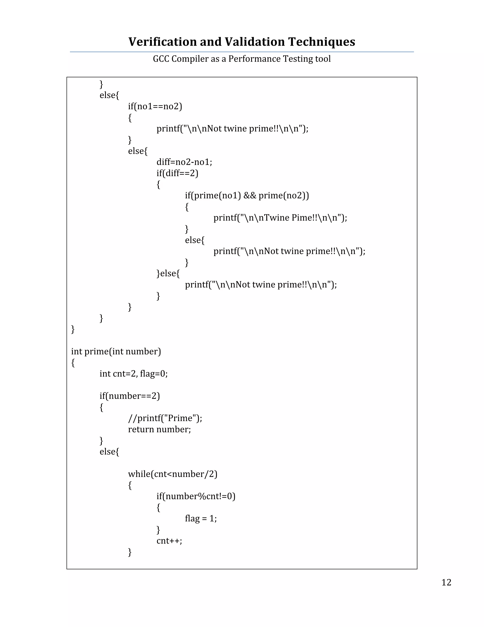 Verification	
  and	
  Validation	
  Techniques	
  
GCC	
  Compiler	
  as	
  a	
  Performance	
  Testing	
  tool	
  
	
  
	
   	
   	
   12	
  
	
  
	
   }	
  
	
   else{	
  
	
   	
   if(no1==no2)	
  
	
   	
   {	
  
	
   	
   	
   printf("nnNot	
  twine	
  prime!!nn");	
  
	
   	
   }	
  
	
   	
   else{	
  
	
   	
   	
   diff=no2-­‐no1;	
  
	
   	
   	
   if(diff==2)	
  
	
   	
   	
   {	
  
	
   	
   	
   	
   if(prime(no1)	
  &&	
  prime(no2))	
  
	
   	
   	
   	
   {	
  
	
   	
   	
   	
   	
   printf("nnTwine	
  Pime!!nn");	
   	
  
	
   	
   	
   	
   }	
  
	
   	
   	
   	
   else{	
  
	
   	
   	
   	
   	
   printf("nnNot	
  twine	
  prime!!nn");	
   	
   	
  
	
   	
   	
   	
   }	
  
	
   	
   	
   }else{	
  
	
   	
   	
   	
   printf("nnNot	
  twine	
  prime!!nn");	
  
	
   	
   	
   }	
  
	
   	
   }	
  
	
   }	
   	
   	
  
}	
  
	
  
int	
  prime(int	
  number)	
  
{	
  
	
   int	
  cnt=2,	
  flag=0;	
  
	
  
	
   if(number==2)	
  
	
   {	
  
	
   	
   //printf("Prime");	
  
	
   	
   return	
  number;	
  
	
   }	
  
	
   else{	
  
	
  
	
   	
   while(cnt<number/2)	
  
	
   	
   {	
  
	
   	
   	
   if(number%cnt!=0)	
  
	
   	
   	
   {	
  
	
   	
   	
   	
   flag	
  =	
  1;	
  
	
   	
   	
   }	
  
	
   	
   	
   cnt++;	
  	
  
	
   	
   }	
  
	
  
 