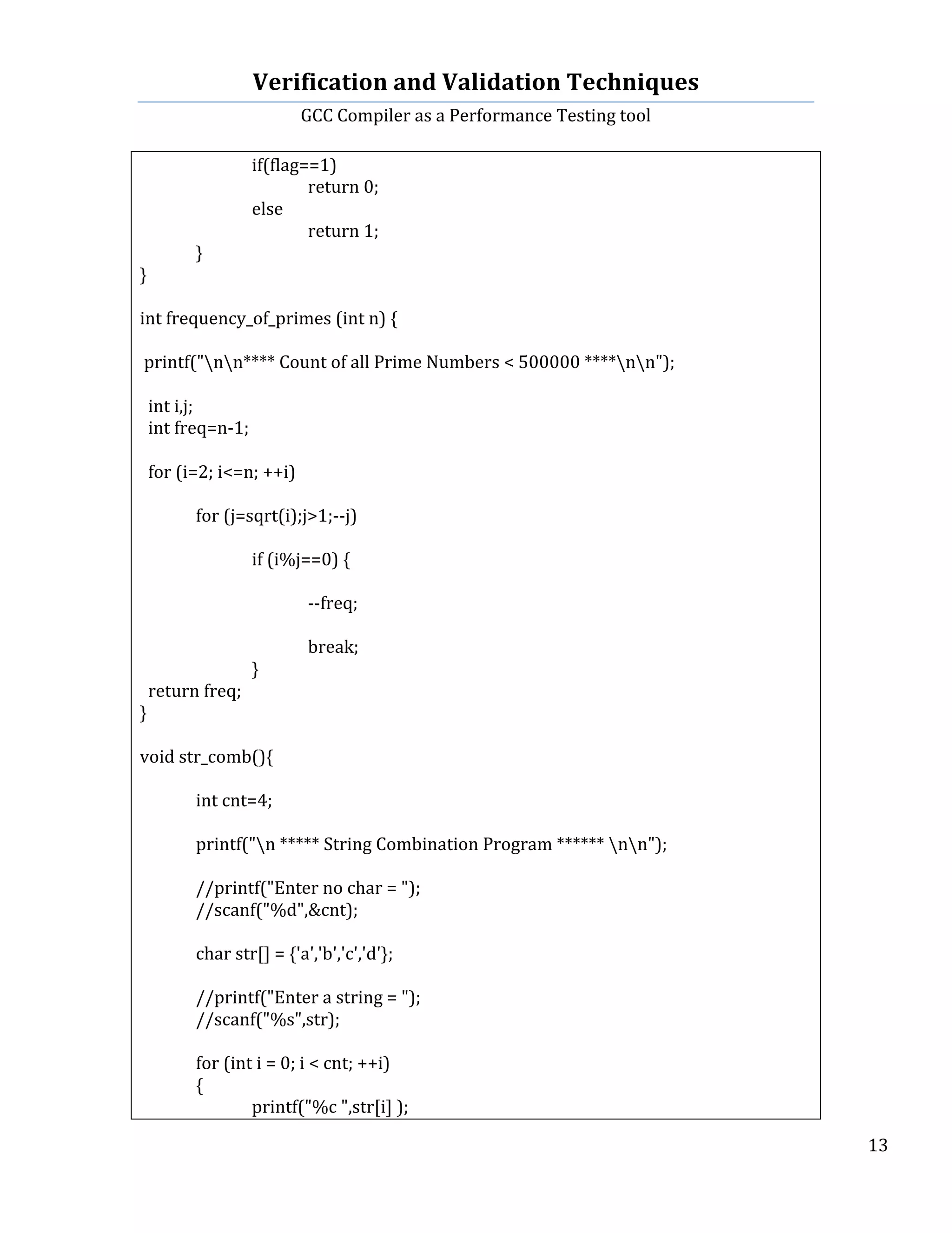 Verification	
  and	
  Validation	
  Techniques	
  
GCC	
  Compiler	
  as	
  a	
  Performance	
  Testing	
  tool	
  
	
  
	
   	
   	
   13	
  
	
  
	
   	
   if(flag==1)	
  
	
   	
   	
   return	
  0;	
  
	
   	
   else	
  
	
   	
   	
   return	
  1;	
   	
   	
  
	
   }	
  
}	
  
	
  
int	
  frequency_of_primes	
  (int	
  n)	
  {	
  
	
  
	
  printf("nn****	
  Count	
  of	
  all	
  Prime	
  Numbers	
  <	
  500000	
  ****nn");	
  
	
  
	
  	
  int	
  i,j;	
  
	
  	
  int	
  freq=n-­‐1;	
  
	
  	
  
	
  	
  for	
  (i=2;	
  i<=n;	
  ++i)	
  	
  
	
  	
  
	
  	
  	
   for	
  (j=sqrt(i);j>1;-­‐-­‐j)	
  	
  
	
  	
  
	
  	
  	
   	
   if	
  (i%j==0)	
  {	
  
	
  	
  
	
  	
  	
   	
   	
   -­‐-­‐freq;	
  	
  
	
  	
  
	
  	
  	
   	
   	
   break;	
  
	
  	
  	
   	
   }	
  
	
  	
  return	
  freq;	
  
}	
  
	
   	
  
void	
  str_comb(){	
  
	
   	
  
	
   int	
  cnt=4;	
  
	
   	
  
	
   printf("n	
  *****	
  String	
  Combination	
  Program	
  ******	
  nn");	
  
	
  
	
   //printf("Enter	
  no	
  char	
  =	
  ");	
  
	
   //scanf("%d",&cnt);	
  
	
  
	
   char	
  str[]	
  =	
  {'a','b','c','d'};	
  
	
   	
  
	
   //printf("Enter	
  a	
  string	
  =	
  ");	
  
	
   //scanf("%s",str);	
  
	
  
	
   for	
  (int	
  i	
  =	
  0;	
  i	
  <	
  cnt;	
  ++i)	
  
	
   {	
  
	
   	
   printf("%c	
  ",str[i]	
  );	
  
 