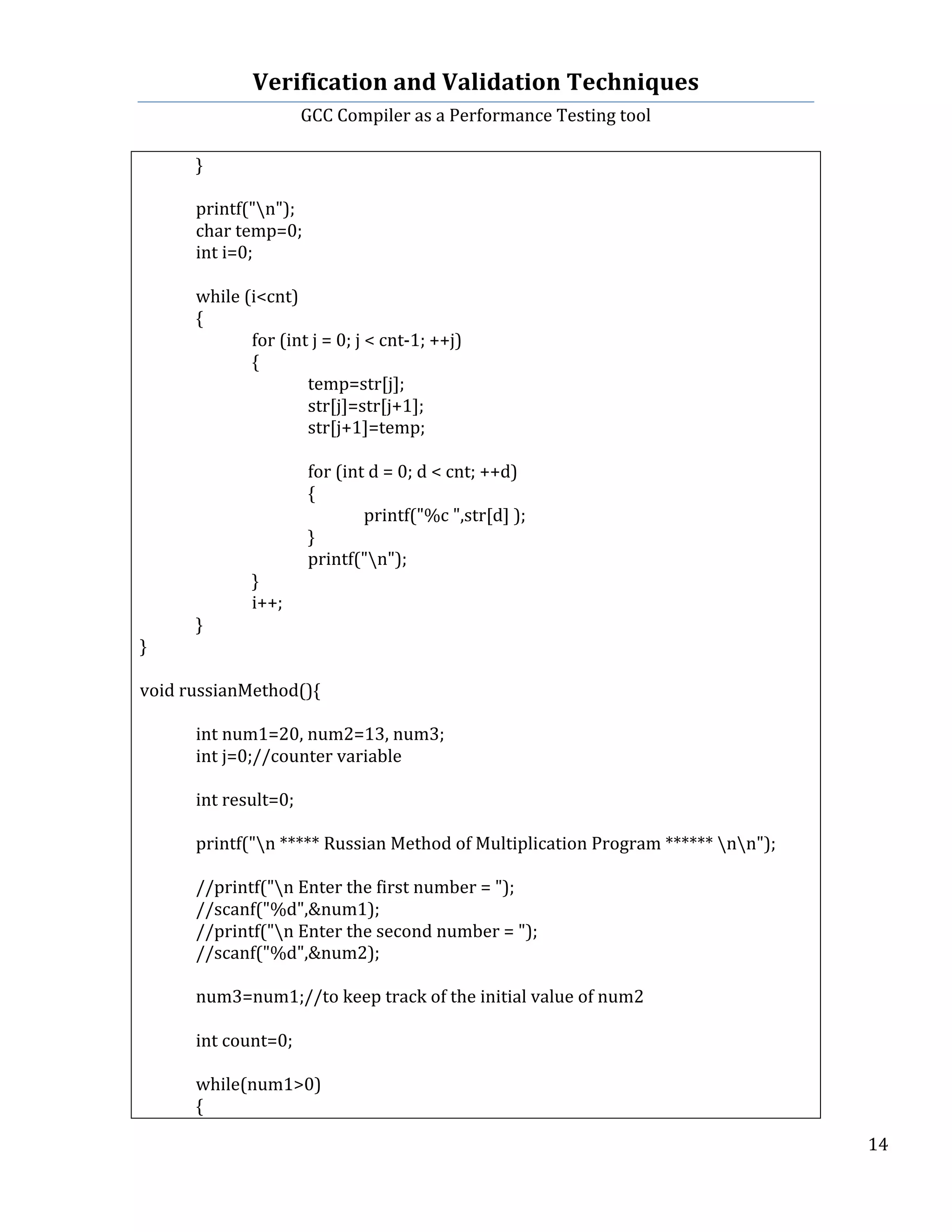 Verification	
  and	
  Validation	
  Techniques	
  
GCC	
  Compiler	
  as	
  a	
  Performance	
  Testing	
  tool	
  
	
  
	
   	
   	
   14	
  
	
  
	
   }	
  
	
   	
  
	
   printf("n");	
  
	
   char	
  temp=0;	
  
	
   int	
  i=0;	
  
	
  
	
   while	
  (i<cnt)	
  
	
   {	
  
	
   	
   for	
  (int	
  j	
  =	
  0;	
  j	
  <	
  cnt-­‐1;	
  ++j)	
  
	
   	
   {	
  
	
   	
   	
   temp=str[j];	
  
	
   	
   	
   str[j]=str[j+1];	
  
	
   	
   	
   str[j+1]=temp;	
  
	
  
	
   	
   	
   for	
  (int	
  d	
  =	
  0;	
  d	
  <	
  cnt;	
  ++d)	
  
	
   	
   	
   {	
  
	
   	
   	
   	
   printf("%c	
  ",str[d]	
  );	
  
	
   	
   	
   }	
  
	
   	
   	
   printf("n");	
  
	
   	
   }	
  
	
   	
   i++;	
  
	
   }	
  
}	
  
	
  
void	
  russianMethod(){	
  
	
  
	
   int	
  num1=20,	
  num2=13,	
  num3;	
  
	
   int	
  j=0;//counter	
  variable	
  
	
  
	
   int	
  result=0;	
  
	
   	
   	
  
	
   printf("n	
  *****	
  Russian	
  Method	
  of	
  Multiplication	
  Program	
  ******	
  nn");	
  
	
   	
   	
  
	
   //printf("n	
  Enter	
  the	
  first	
  number	
  =	
  ");	
  
	
   //scanf("%d",&num1);	
  
	
   //printf("n	
  Enter	
  the	
  second	
  number	
  =	
  ");	
  
	
   //scanf("%d",&num2);	
  
	
   	
  
	
   num3=num1;//to	
  keep	
  track	
  of	
  the	
  initial	
  value	
  of	
  num2	
  
	
  
	
   int	
  count=0;	
  
	
  
	
   while(num1>0)	
  
	
   {	
  
 