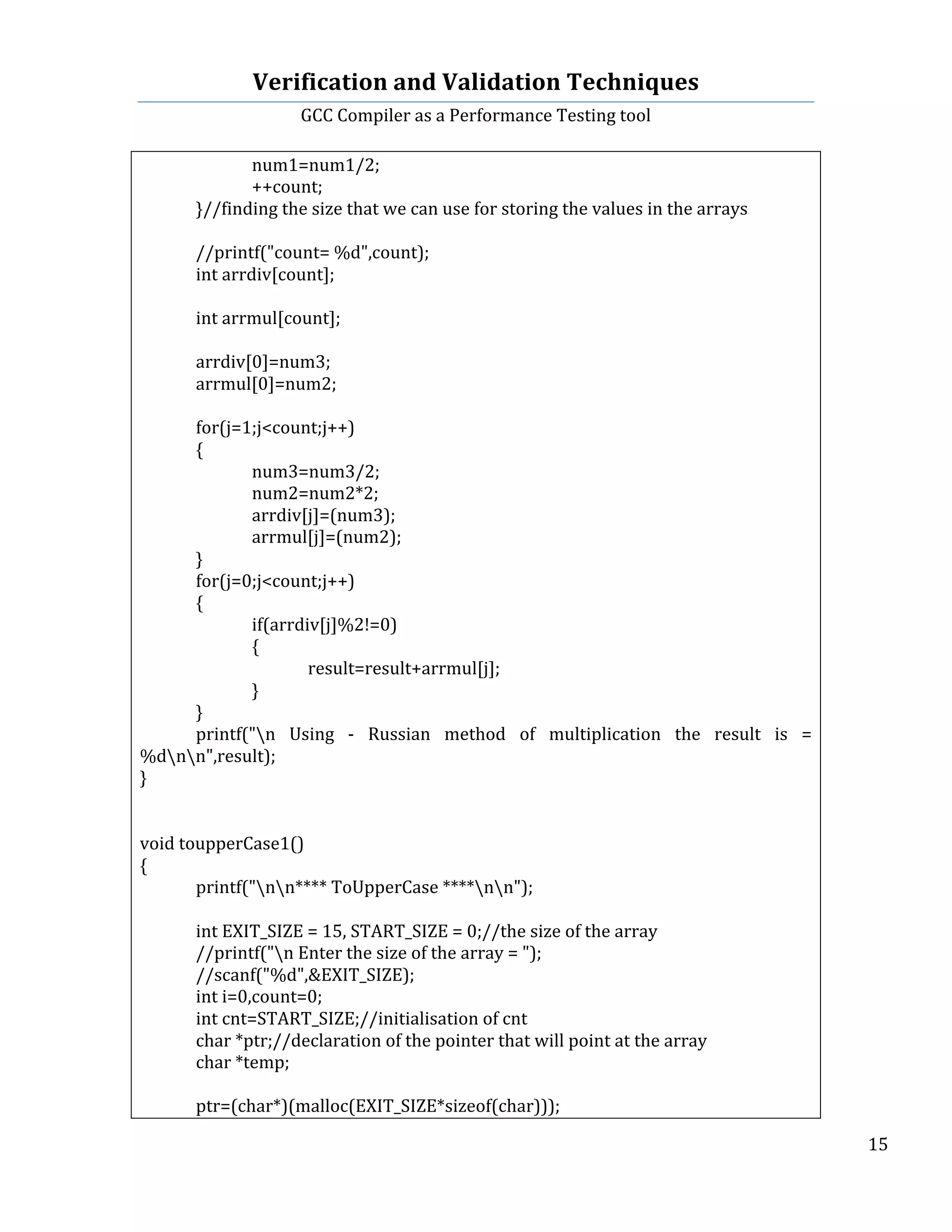 Verification	
  and	
  Validation	
  Techniques	
  
GCC	
  Compiler	
  as	
  a	
  Performance	
  Testing	
  tool	
  
	
  
	
   	
   	
   15	
  
	
  
	
   	
   num1=num1/2;	
  
	
   	
   ++count;	
  
	
   }//finding	
  the	
  size	
  that	
  we	
  can	
  use	
  for	
  storing	
  the	
  values	
  in	
  the	
  arrays	
  
	
   	
  
	
   //printf("count=	
  %d",count);	
  
	
   int	
  arrdiv[count];	
  
	
  
	
   int	
  arrmul[count];	
  
	
   	
  
	
   arrdiv[0]=num3;	
  
	
   arrmul[0]=num2;	
  
	
   	
  
	
   for(j=1;j<count;j++)	
  
	
   {	
  
	
   	
   num3=num3/2;	
  
	
   	
   num2=num2*2;	
  
	
   	
   arrdiv[j]=(num3);	
  
	
   	
   arrmul[j]=(num2);	
  
	
   }	
   	
  
	
   for(j=0;j<count;j++)	
  
	
   {	
  
	
   	
   if(arrdiv[j]%2!=0)	
  
	
   	
   {	
  
	
   	
   	
   result=result+arrmul[j];	
  
	
   	
   }	
   	
  
	
   }	
  
	
   printf("n	
   Using	
   -­‐	
   Russian	
   method	
   of	
   multiplication	
   the	
   result	
   is	
   =	
  
%dnn",result);	
  
}	
  
	
  
	
  
void	
  toupperCase1()	
  
{	
  
	
   printf("nn****	
  ToUpperCase	
  ****nn");	
  
	
  
	
   int	
  EXIT_SIZE	
  =	
  15,	
  START_SIZE	
  =	
  0;//the	
  size	
  of	
  the	
  array	
  
	
   //printf("n	
  Enter	
  the	
  size	
  of	
  the	
  array	
  =	
  ");	
  
	
   //scanf("%d",&EXIT_SIZE);	
  
	
   int	
  i=0,count=0;	
  
	
   int	
  cnt=START_SIZE;//initialisation	
  of	
  cnt	
  	
  
	
   char	
  *ptr;//declaration	
  of	
  the	
  pointer	
  that	
  will	
  point	
  at	
  the	
  array	
  
	
   char	
  *temp;	
  
	
   	
  
	
   ptr=(char*)(malloc(EXIT_SIZE*sizeof(char)));	
  
 