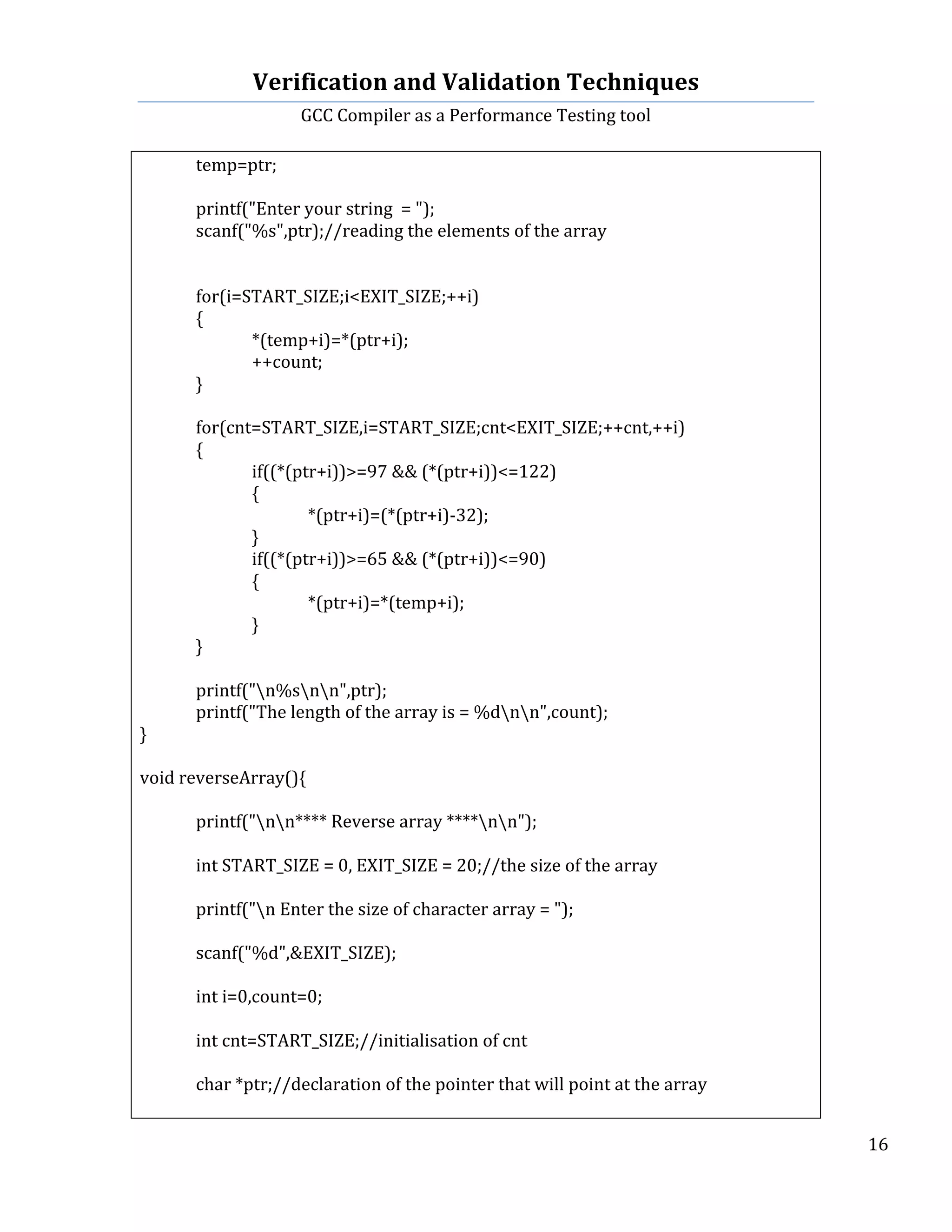 Verification	
  and	
  Validation	
  Techniques	
  
GCC	
  Compiler	
  as	
  a	
  Performance	
  Testing	
  tool	
  
	
  
	
   	
   	
   16	
  
	
  
	
   temp=ptr;	
  
	
   	
  
	
   printf("Enter	
  your	
  string	
  	
  =	
  ");	
  
	
   scanf("%s",ptr);//reading	
  the	
  elements	
  of	
  the	
  array	
  	
  
	
   	
  
	
   	
  
	
   for(i=START_SIZE;i<EXIT_SIZE;++i)	
  
	
   {	
  
	
   	
   *(temp+i)=*(ptr+i);	
  
	
   	
   ++count;	
  
	
   }	
  
	
   	
  
	
   for(cnt=START_SIZE,i=START_SIZE;cnt<EXIT_SIZE;++cnt,++i)	
  
	
   {	
  
	
   	
   if((*(ptr+i))>=97	
  &&	
  (*(ptr+i))<=122)	
  
	
   	
   {	
  
	
   	
   	
   *(ptr+i)=(*(ptr+i)-­‐32);	
  
	
   	
   }	
  
	
   	
   if((*(ptr+i))>=65	
  &&	
  (*(ptr+i))<=90)	
  
	
   	
   {	
  
	
   	
   	
   *(ptr+i)=*(temp+i);	
  
	
   	
   }	
  
	
   }	
  
	
   	
  
	
   printf("n%snn",ptr);	
  
	
   printf("The	
  length	
  of	
  the	
  array	
  is	
  =	
  %dnn",count);	
  
}	
  
	
  
void	
  reverseArray(){	
  
	
  
	
   printf("nn****	
  Reverse	
  array	
  ****nn");	
  
	
  
	
   int	
  START_SIZE	
  =	
  0,	
  EXIT_SIZE	
  =	
  20;//the	
  size	
  of	
  the	
  array	
  
	
   	
  
	
   printf("n	
  Enter	
  the	
  size	
  of	
  character	
  array	
  =	
  ");	
  
	
   	
  
	
   scanf("%d",&EXIT_SIZE);	
  
	
   	
  
	
   int	
  i=0,count=0;	
  
	
   	
  
	
   int	
  cnt=START_SIZE;//initialisation	
  of	
  cnt	
  	
  
	
   	
  
	
   char	
  *ptr;//declaration	
  of	
  the	
  pointer	
  that	
  will	
  point	
  at	
  the	
  array	
  
	
   	
  
 