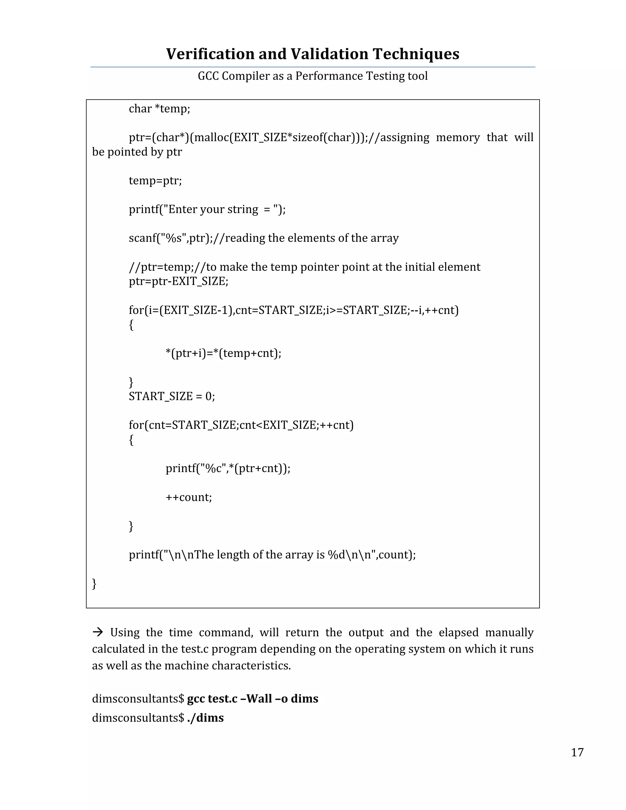 Verification	
  and	
  Validation	
  Techniques	
  
GCC	
  Compiler	
  as	
  a	
  Performance	
  Testing	
  tool	
  
	
  
	
   	
   	
   17	
  
	
  
	
   char	
  *temp;	
  
	
   	
  
	
   ptr=(char*)(malloc(EXIT_SIZE*sizeof(char)));//assigning	
   memory	
   that	
   will	
  
be	
  pointed	
  by	
  ptr	
  
	
   	
  
	
   temp=ptr;	
  
	
   	
  
	
   printf("Enter	
  your	
  string	
  	
  =	
  ");	
  
	
   	
  
	
   scanf("%s",ptr);//reading	
  the	
  elements	
  of	
  the	
  array	
  	
  
	
   	
  
	
   //ptr=temp;//to	
  make	
  the	
  temp	
  pointer	
  point	
  at	
  the	
  initial	
  element	
  
	
   ptr=ptr-­‐EXIT_SIZE;	
  
	
   	
  
	
   for(i=(EXIT_SIZE-­‐1),cnt=START_SIZE;i>=START_SIZE;-­‐-­‐i,++cnt)	
  
	
   {	
  
	
   	
  
	
   	
   *(ptr+i)=*(temp+cnt);	
  
	
   	
  
	
   }	
  
	
   START_SIZE	
  =	
  0;	
  
	
  
	
   for(cnt=START_SIZE;cnt<EXIT_SIZE;++cnt)	
  
	
   {	
  
	
   	
  
	
   	
   printf("%c",*(ptr+cnt));	
  
	
   	
  
	
   	
   ++count;	
  
	
   	
  
	
   }	
  
	
   	
  
	
   printf("nnThe	
  length	
  of	
  the	
  array	
  is	
  %dnn",count);	
  
	
  
}	
  
	
   	
  
	
  
à	
   Using	
   the	
   time	
   command,	
   will	
   return	
   the	
   output	
   and	
   the	
   elapsed	
   manually	
  
calculated	
  in	
  the	
  test.c	
  program	
  depending	
  on	
  the	
  operating	
  system	
  on	
  which	
  it	
  runs	
  
as	
  well	
  as	
  the	
  machine	
  characteristics.	
  	
  
	
  
dimsconsultants$	
  gcc	
  test.c	
  –Wall	
  –o	
  dims	
  
	
  
dimsconsultants$	
  ./dims	
  
 