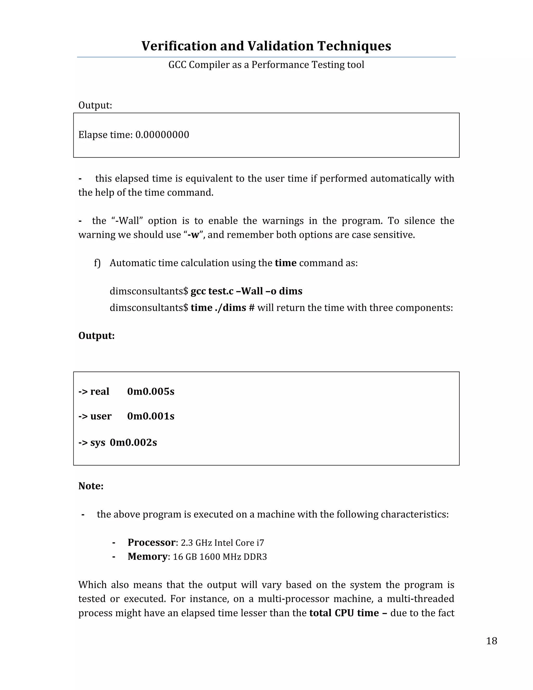 Verification	
  and	
  Validation	
  Techniques	
  
GCC	
  Compiler	
  as	
  a	
  Performance	
  Testing	
  tool	
  
	
  
	
   	
   	
   18	
  
	
  
	
  
Output:	
  
	
  
Elapse	
  time:	
  0.00000000	
  
	
  
	
  
-­‐	
  	
  	
  	
  this	
  elapsed	
  time	
  is	
  equivalent	
  to	
  the	
  user	
  time	
  if	
  performed	
  automatically	
  with	
  
the	
  help	
  of	
  the	
  time	
  command.	
  
	
  	
  
-­‐	
   	
   the	
   “-­‐Wall”	
   option	
   is	
   to	
   enable	
   the	
   warnings	
   in	
   the	
   program.	
   To	
   silence	
   the	
  
warning	
  we	
  should	
  use	
  “-­‐w”,	
  and	
  remember	
  both	
  options	
  are	
  case	
  sensitive.	
  
	
  
f) Automatic	
  time	
  calculation	
  using	
  the	
  time	
  command	
  as:	
  
	
  
	
  	
   dimsconsultants$	
  gcc	
  test.c	
  –Wall	
  –o	
  dims	
  
	
  
dimsconsultants$	
  time	
  ./dims	
  #	
  will	
  return	
  the	
  time	
  with	
  three	
  components:	
  
	
  
Output:	
  
	
  
	
  
	
  
-­‐>	
  real	
   0m0.005s	
  
	
  
-­‐>	
  user	
   0m0.001s	
  
	
  
-­‐>	
  sys	
   0m0.002s	
  
	
  
	
  
Note:	
  	
  
	
  
-­‐ the	
  above	
  program	
  is	
  executed	
  on	
  a	
  machine	
  with	
  the	
  following	
  characteristics:	
  
	
  
-­‐ Processor:	
  2.3	
  GHz	
  Intel	
  Core	
  i7	
  
-­‐ Memory:	
  16	
  GB	
  1600	
  MHz	
  DDR3	
  
	
  
Which	
   also	
   means	
   that	
   the	
   output	
   will	
   vary	
   based	
   on	
   the	
   system	
   the	
   program	
   is	
  
tested	
   or	
   executed.	
   For	
   instance,	
   on	
   a	
   multi-­‐processor	
   machine,	
   a	
   multi-­‐threaded	
  
process	
  might	
  have	
  an	
  elapsed	
  time	
  lesser	
  than	
  the	
  total	
  CPU	
  time	
  –	
  due	
  to	
  the	
  fact	
  
 