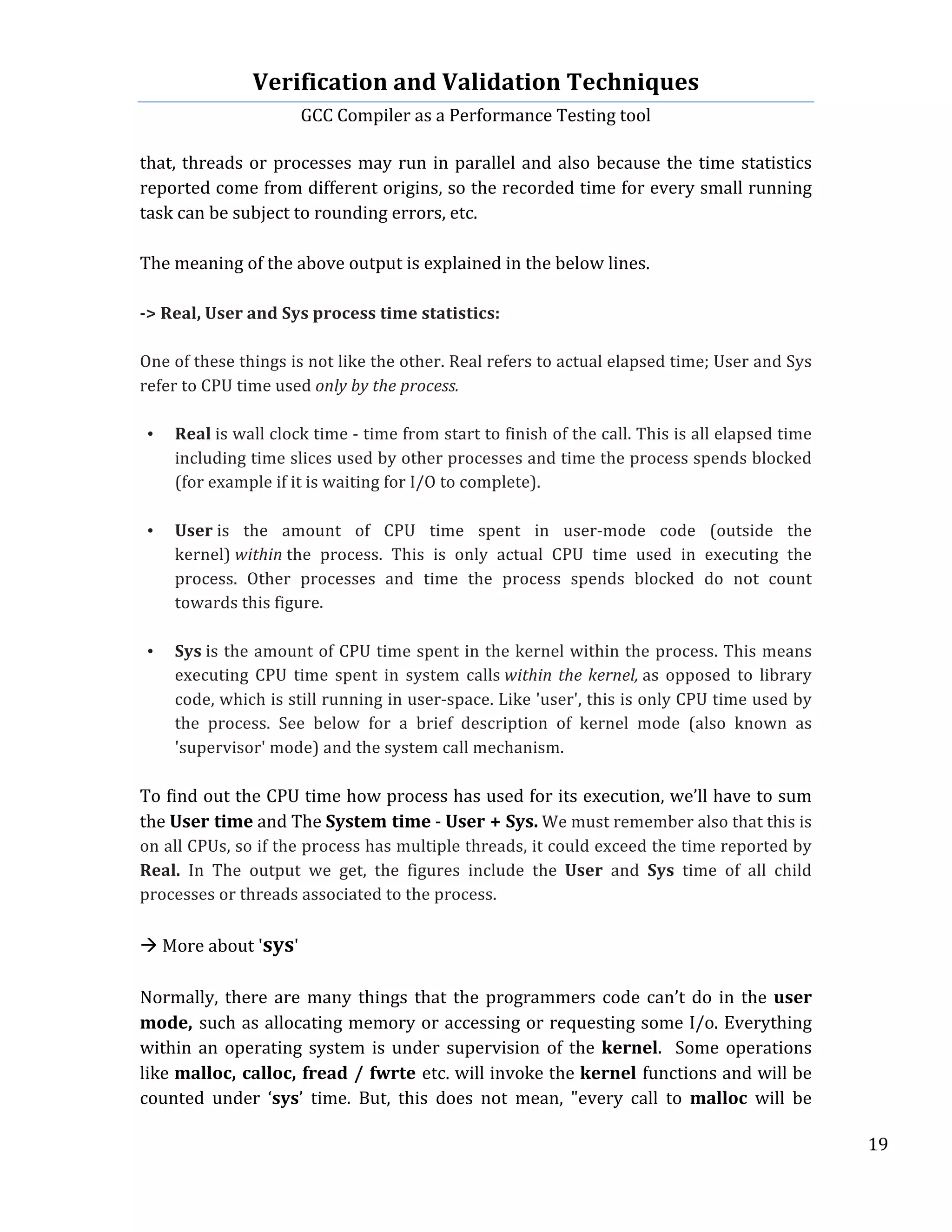 Verification	
  and	
  Validation	
  Techniques	
  
GCC	
  Compiler	
  as	
  a	
  Performance	
  Testing	
  tool	
  
	
  
	
   	
   	
   19	
  
	
  
that,	
  threads	
  or	
  processes	
  may	
  run	
  in	
  parallel	
  and	
  also	
  because	
  the	
  time	
  statistics	
  
reported	
  come	
  from	
  different	
  origins,	
  so	
  the	
  recorded	
  time	
  for	
  every	
  small	
  running	
  
task	
  can	
  be	
  subject	
  to	
  rounding	
  errors,	
  etc.	
  	
  
	
  
The	
  meaning	
  of	
  the	
  above	
  output	
  is	
  explained	
  in	
  the	
  below	
  lines.	
  
	
  
-­‐>	
  Real,	
  User	
  and	
  Sys	
  process	
  time	
  statistics:	
  
	
  
One	
  of	
  these	
  things	
  is	
  not	
  like	
  the	
  other.	
  Real	
  refers	
  to	
  actual	
  elapsed	
  time;	
  User	
  and	
  Sys	
  
refer	
  to	
  CPU	
  time	
  used	
  only	
  by	
  the	
  process.	
  
	
  
• Real	
  is	
  wall	
  clock	
  time	
  -­‐	
  time	
  from	
  start	
  to	
  finish	
  of	
  the	
  call.	
  This	
  is	
  all	
  elapsed	
  time	
  
including	
  time	
  slices	
  used	
  by	
  other	
  processes	
  and	
  time	
  the	
  process	
  spends	
  blocked	
  
(for	
  example	
  if	
  it	
  is	
  waiting	
  for	
  I/O	
  to	
  complete).	
  
	
  
• User	
  is	
   the	
   amount	
   of	
   CPU	
   time	
   spent	
   in	
   user-­‐mode	
   code	
   (outside	
   the	
  
kernel)	
  within	
  the	
   process.	
   This	
   is	
   only	
   actual	
   CPU	
   time	
   used	
   in	
   executing	
   the	
  
process.	
   Other	
   processes	
   and	
   time	
   the	
   process	
   spends	
   blocked	
   do	
   not	
   count	
  
towards	
  this	
  figure.	
  
	
  
• Sys	
  is	
  the	
  amount	
  of	
  CPU	
  time	
  spent	
  in	
  the	
  kernel	
  within	
  the	
  process.	
  This	
  means	
  
executing	
   CPU	
   time	
   spent	
   in	
   system	
   calls	
  within	
  the	
  kernel,	
  as	
   opposed	
   to	
   library	
  
code,	
  which	
  is	
  still	
  running	
  in	
  user-­‐space.	
  Like	
  'user',	
  this	
  is	
  only	
  CPU	
  time	
  used	
  by	
  
the	
   process.	
   See	
   below	
   for	
   a	
   brief	
   description	
   of	
   kernel	
   mode	
   (also	
   known	
   as	
  
'supervisor'	
  mode)	
  and	
  the	
  system	
  call	
  mechanism.	
  
	
  
To	
  find	
  out	
  the	
  CPU	
  time	
  how	
  process	
  has	
  used	
  for	
  its	
  execution,	
  we’ll	
  have	
  to	
  sum	
  
the	
  User	
  time	
  and	
  The	
  System	
  time	
  -­‐	
  User	
  +	
  Sys.	
  We	
  must	
  remember	
  also	
  that	
  this	
  is	
  
on	
  all	
  CPUs,	
  so	
  if	
  the	
  process	
  has	
  multiple	
  threads,	
  it	
  could	
  exceed	
  the	
  time	
  reported	
  by	
  
Real.	
   In	
   The	
   output	
   we	
   get,	
   the	
   figures	
   include	
   the	
   User	
   and	
   Sys	
   time	
   of	
   all	
   child	
  
processes	
  or	
  threads	
  associated	
  to	
  the	
  process.	
  
	
  	
  
à	
  More	
  about	
  'sys'	
  
	
  
Normally,	
  there	
  are	
  many	
  things	
  that	
  the	
  programmers	
  code	
  can’t	
  do	
  in	
  the	
  user	
  
mode,	
  such	
  as	
  allocating	
  memory	
  or	
  accessing	
  or	
  requesting	
  some	
  I/o.	
  Everything	
  
within	
  an	
  operating	
  system	
  is	
  under	
  supervision	
  of	
  the	
  kernel.	
  	
  Some	
  operations	
  
like	
  malloc,	
  calloc,	
  fread	
  /	
  fwrte	
  etc.	
  will	
  invoke	
  the	
  kernel	
  functions	
  and	
  will	
  be	
  
counted	
   under	
   ‘sys’	
   time.	
   But,	
   this	
   does	
   not	
   mean,	
   "every	
   call	
   to	
   malloc	
   will	
   be	
  
 
