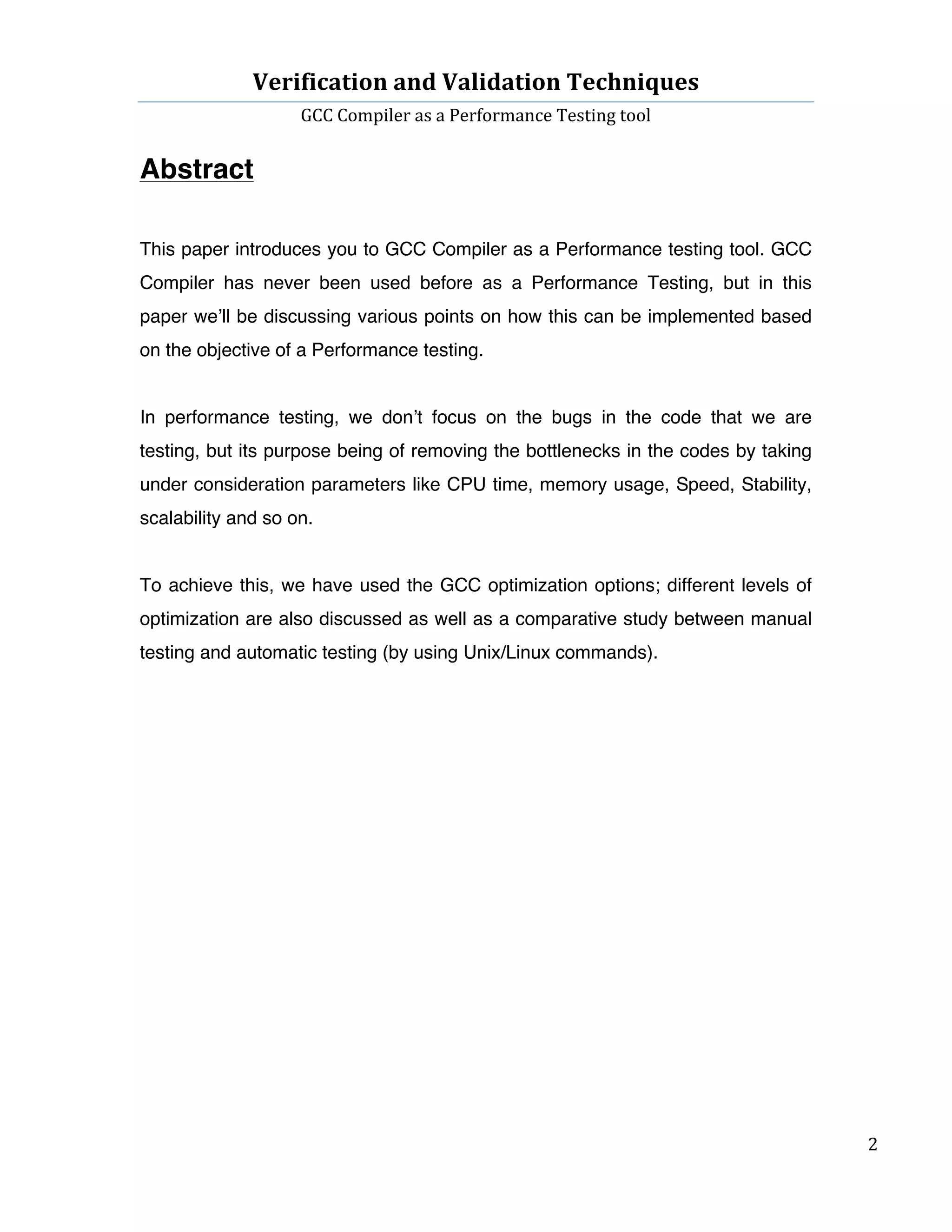 Verification	
  and	
  Validation	
  Techniques	
  
GCC	
  Compiler	
  as	
  a	
  Performance	
  Testing	
  tool	
  
	
  
	
   	
   	
   2	
  
	
  
Abstract
This paper introduces you to GCC Compiler as a Performance testing tool. GCC
Compiler has never been used before as a Performance Testing, but in this
paper we’ll be discussing various points on how this can be implemented based
on the objective of a Performance testing.
In performance testing, we don’t focus on the bugs in the code that we are
testing, but its purpose being of removing the bottlenecks in the codes by taking
under consideration parameters like CPU time, memory usage, Speed, Stability,
scalability and so on.
To achieve this, we have used the GCC optimization options; different levels of
optimization are also discussed as well as a comparative study between manual
testing and automatic testing (by using Unix/Linux commands).
	
  
	
  
	
  
	
  
	
  
	
  
	
  
	
  
	
  
	
  
	
  
 