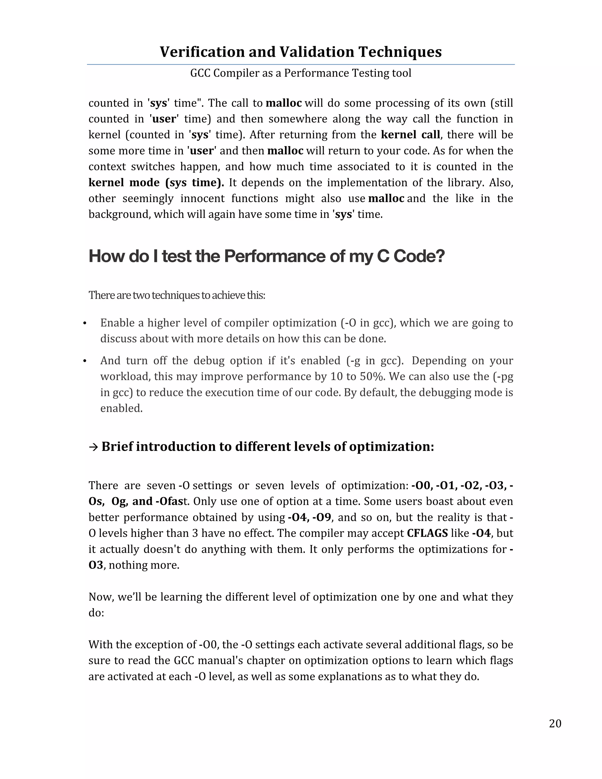 Verification	
  and	
  Validation	
  Techniques	
  
GCC	
  Compiler	
  as	
  a	
  Performance	
  Testing	
  tool	
  
	
  
	
   	
   	
   20	
  
	
  
counted	
  in	
  'sys'	
  time".	
  The	
  call	
  to	
  malloc	
  will	
  do	
  some	
  processing	
  of	
  its	
  own	
  (still	
  
counted	
   in	
   'user'	
   time)	
   and	
   then	
   somewhere	
   along	
   the	
   way	
   call	
   the	
   function	
   in	
  
kernel	
  (counted	
  in	
  'sys'	
  time).	
  After	
  returning	
  from	
  the	
  kernel	
   call,	
  there	
  will	
  be	
  
some	
  more	
  time	
  in	
  'user'	
  and	
  then	
  malloc	
  will	
  return	
  to	
  your	
  code.	
  As	
  for	
  when	
  the	
  
context	
   switches	
   happen,	
   and	
   how	
   much	
   time	
   associated	
   to	
   it	
   is	
   counted	
   in	
   the	
  
kernel	
   mode	
   (sys	
   time).	
   It	
   depends	
   on	
   the	
   implementation	
   of	
   the	
   library.	
   Also,	
  
other	
   seemingly	
   innocent	
   functions	
   might	
   also	
   use	
  malloc	
  and	
   the	
   like	
   in	
   the	
  
background,	
  which	
  will	
  again	
  have	
  some	
  time	
  in	
  'sys'	
  time.	
  
How do I test the Performance of my C Code?
There	
  are	
  two	
  techniques	
  to	
  achieve	
  this:	
  
	
  
• Enable	
  a	
  higher	
  level	
  of	
  compiler	
  optimization	
  (-­‐O	
  in	
  gcc),	
  which	
  we	
  are	
  going	
  to	
  
discuss	
  about	
  with	
  more	
  details	
  on	
  how	
  this	
  can	
  be	
  done.
• And	
   turn	
   off	
   the	
   debug	
   option	
   if	
   it's	
   enabled	
   (-­‐g	
   in	
   gcc).	
  	
   Depending	
   on	
   your	
  
workload,	
  this	
  may	
  improve	
  performance	
  by	
  10	
  to	
  50%.	
  We	
  can	
  also	
  use	
  the	
  (-­‐pg	
  
in	
  gcc)	
  to	
  reduce	
  the	
  execution	
  time	
  of	
  our	
  code.	
  By	
  default,	
  the	
  debugging	
  mode	
  is	
  
enabled.
	
  
à	
  Brief	
  introduction	
  to	
  different	
  levels	
  of	
  optimization:	
  
	
  
There	
   are	
   seven	
  -­‐O	
  settings	
   or	
   seven	
   levels	
   of	
   optimization:	
  -­‐O0,	
  -­‐O1,	
  -­‐O2,	
  -­‐O3,	
  -­‐
Os,	
  	
  Og,	
  and	
  -­‐Ofast.	
  Only	
  use	
  one	
  of	
  option	
  at	
  a	
  time.	
  Some	
  users	
  boast	
  about	
  even	
  
better	
  performance	
  obtained	
  by	
  using	
  -­‐O4,	
  -­‐O9,	
  and	
  so	
  on,	
  but	
  the	
  reality	
  is	
  that	
  -­‐
O	
  levels	
  higher	
  than	
  3	
  have	
  no	
  effect.	
  The	
  compiler	
  may	
  accept	
  CFLAGS	
  like	
  -­‐O4,	
  but	
  
it	
  actually	
  doesn't	
  do	
  anything	
  with	
  them.	
  It	
  only	
  performs	
  the	
  optimizations	
  for	
  -­‐
O3,	
  nothing	
  more.	
  
	
  
Now,	
  we’ll	
  be	
  learning	
  the	
  different	
  level	
  of	
  optimization	
  one	
  by	
  one	
  and	
  what	
  they	
  
do:	
  
	
  
With	
  the	
  exception	
  of	
  -­‐O0,	
  the	
  -­‐O	
  settings	
  each	
  activate	
  several	
  additional	
  flags,	
  so	
  be	
  
sure	
  to	
  read	
  the	
  GCC	
  manual's	
  chapter	
  on	
  optimization	
  options	
  to	
  learn	
  which	
  flags	
  
are	
  activated	
  at	
  each	
  -­‐O	
  level,	
  as	
  well	
  as	
  some	
  explanations	
  as	
  to	
  what	
  they	
  do.	
  
	
  
 