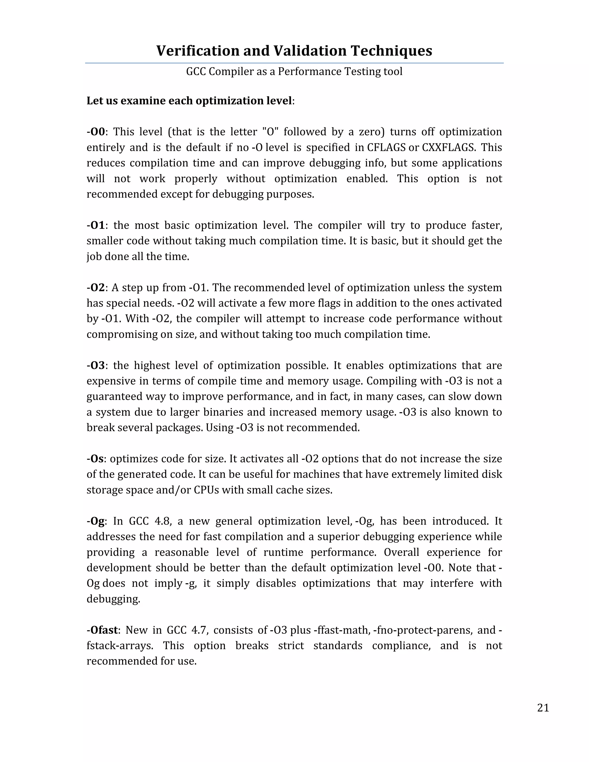 Verification	
  and	
  Validation	
  Techniques	
  
GCC	
  Compiler	
  as	
  a	
  Performance	
  Testing	
  tool	
  
	
  
	
   	
   	
   21	
  
	
  
Let	
  us	
  examine	
  each	
  optimization	
  level:	
  
	
  
-­‐O0:	
   This	
   level	
   (that	
   is	
   the	
   letter	
   "O"	
   followed	
   by	
   a	
   zero)	
   turns	
   off	
   optimization	
  
entirely	
   and	
   is	
   the	
   default	
   if	
   no	
  -­‐O	
  level	
   is	
   specified	
   in	
  CFLAGS	
  or	
  CXXFLAGS.	
   This	
  
reduces	
  compilation	
  time	
  and	
  can	
  improve	
  debugging	
  info,	
  but	
  some	
  applications	
  
will	
   not	
   work	
   properly	
   without	
   optimization	
   enabled.	
   This	
   option	
   is	
   not	
  
recommended	
  except	
  for	
  debugging	
  purposes.	
  
	
  
-­‐O1:	
   the	
   most	
   basic	
   optimization	
   level.	
   The	
   compiler	
   will	
   try	
   to	
   produce	
   faster,	
  
smaller	
  code	
  without	
  taking	
  much	
  compilation	
  time.	
  It	
  is	
  basic,	
  but	
  it	
  should	
  get	
  the	
  
job	
  done	
  all	
  the	
  time.	
  
	
  
-­‐O2:	
  A	
  step	
  up	
  from	
  -­‐O1.	
  The	
  recommended	
  level	
  of	
  optimization	
  unless	
  the	
  system	
  
has	
  special	
  needs.	
  -­‐O2	
  will	
  activate	
  a	
  few	
  more	
  flags	
  in	
  addition	
  to	
  the	
  ones	
  activated	
  
by	
  -­‐O1.	
  With	
  -­‐O2,	
  the	
  compiler	
  will	
  attempt	
  to	
  increase	
  code	
  performance	
  without	
  
compromising	
  on	
  size,	
  and	
  without	
  taking	
  too	
  much	
  compilation	
  time.	
  
	
  
-­‐O3:	
   the	
   highest	
   level	
   of	
   optimization	
   possible.	
   It	
   enables	
   optimizations	
   that	
   are	
  
expensive	
  in	
  terms	
  of	
  compile	
  time	
  and	
  memory	
  usage.	
  Compiling	
  with	
  -­‐O3	
  is	
  not	
  a	
  
guaranteed	
  way	
  to	
  improve	
  performance,	
  and	
  in	
  fact,	
  in	
  many	
  cases,	
  can	
  slow	
  down	
  
a	
  system	
  due	
  to	
  larger	
  binaries	
  and	
  increased	
  memory	
  usage.	
  -­‐O3	
  is	
  also	
  known	
  to	
  
break	
  several	
  packages.	
  Using	
  -­‐O3	
  is	
  not	
  recommended.	
  
	
  
-­‐Os:	
  optimizes	
  code	
  for	
  size.	
  It	
  activates	
  all	
  -­‐O2	
  options	
  that	
  do	
  not	
  increase	
  the	
  size	
  
of	
  the	
  generated	
  code.	
  It	
  can	
  be	
  useful	
  for	
  machines	
  that	
  have	
  extremely	
  limited	
  disk	
  
storage	
  space	
  and/or	
  CPUs	
  with	
  small	
  cache	
  sizes.	
  
	
  
-­‐Og:	
   In	
   GCC	
   4.8,	
   a	
   new	
   general	
   optimization	
   level,	
  -­‐Og,	
   has	
   been	
   introduced.	
   It	
  
addresses	
  the	
  need	
  for	
  fast	
  compilation	
  and	
  a	
  superior	
  debugging	
  experience	
  while	
  
providing	
   a	
   reasonable	
   level	
   of	
   runtime	
   performance.	
   Overall	
   experience	
   for	
  
development	
   should	
   be	
   better	
   than	
   the	
   default	
   optimization	
   level	
  -­‐O0.	
   Note	
   that	
  -­‐
Og	
  does	
   not	
   imply	
  -­‐g,	
   it	
   simply	
   disables	
   optimizations	
   that	
   may	
   interfere	
   with	
  
debugging.	
  
	
  
-­‐Ofast:	
   New	
   in	
   GCC	
   4.7,	
   consists	
   of	
  -­‐O3	
  plus	
  -­‐ffast-­‐math,	
  -­‐fno-­‐protect-­‐parens,	
   and	
  -­‐
fstack-­‐arrays.	
   This	
   option	
   breaks	
   strict	
   standards	
   compliance,	
   and	
   is	
   not	
  
recommended	
  for	
  use.	
  
	
  
 