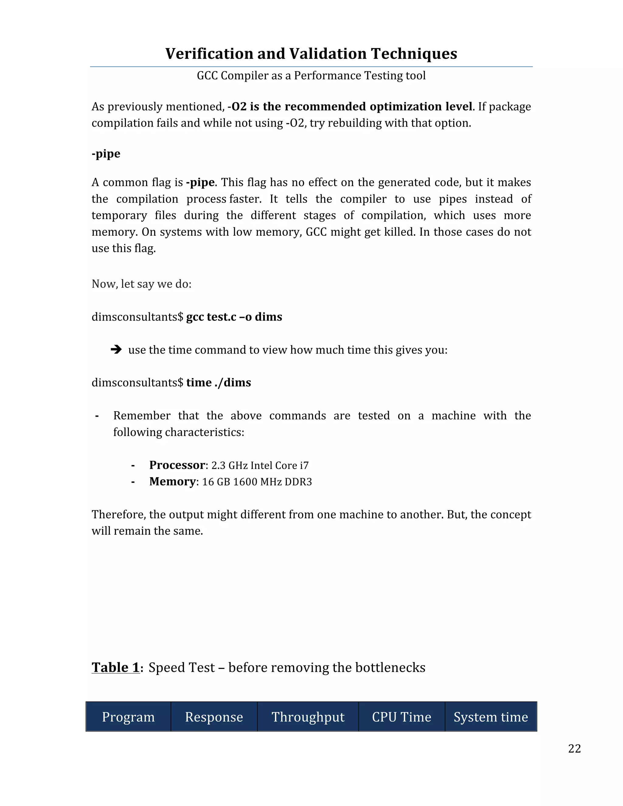 Verification	
  and	
  Validation	
  Techniques	
  
GCC	
  Compiler	
  as	
  a	
  Performance	
  Testing	
  tool	
  
	
  
	
   	
   	
   22	
  
	
  
As	
  previously	
  mentioned,	
  -­‐O2	
  is	
  the	
  recommended	
  optimization	
  level.	
  If	
  package	
  
compilation	
  fails	
  and	
  while	
  not	
  using	
  -­‐O2,	
  try	
  rebuilding	
  with	
  that	
  option.	
  
	
  
-­‐pipe	
  
	
  
A	
  common	
  flag	
  is	
  -­‐pipe.	
  This	
  flag	
  has	
  no	
  effect	
  on	
  the	
  generated	
  code,	
  but	
  it	
  makes	
  
the	
   compilation	
   process	
  faster.	
   It	
   tells	
   the	
   compiler	
   to	
   use	
   pipes	
   instead	
   of	
  
temporary	
   files	
   during	
   the	
   different	
   stages	
   of	
   compilation,	
   which	
   uses	
   more	
  
memory.	
  On	
  systems	
  with	
  low	
  memory,	
  GCC	
  might	
  get	
  killed.	
  In	
  those	
  cases	
  do	
  not	
  
use	
  this	
  flag.	
  
	
  
Now,	
  let	
  say	
  we	
  do:	
  
	
  
dimsconsultants$	
  gcc	
  test.c	
  –o	
  dims	
  
	
  
è use	
  the	
  time	
  command	
  to	
  view	
  how	
  much	
  time	
  this	
  gives	
  you:	
  
	
  
dimsconsultants$	
  time	
  ./dims	
  	
  	
  
	
  
-­‐ Remember	
   that	
   the	
   above	
   commands	
   are	
   tested	
   on	
   a	
   machine	
   with	
   the	
  
following	
  characteristics:	
  
	
  
-­‐ Processor:	
  2.3	
  GHz	
  Intel	
  Core	
  i7	
  
-­‐ Memory:	
  16	
  GB	
  1600	
  MHz	
  DDR3	
  
	
  
Therefore,	
  the	
  output	
  might	
  different	
  from	
  one	
  machine	
  to	
  another.	
  But,	
  the	
  concept	
  
will	
  remain	
  the	
  same.	
  
	
  
	
  
	
  
	
  
	
  
	
  
	
  
	
  
Table	
  1:	
  Speed	
  Test	
  –	
  before	
  removing	
  the	
  bottlenecks	
  
	
  
Program	
   Response	
   Throughput	
   CPU	
  Time	
   System	
  time	
  
 