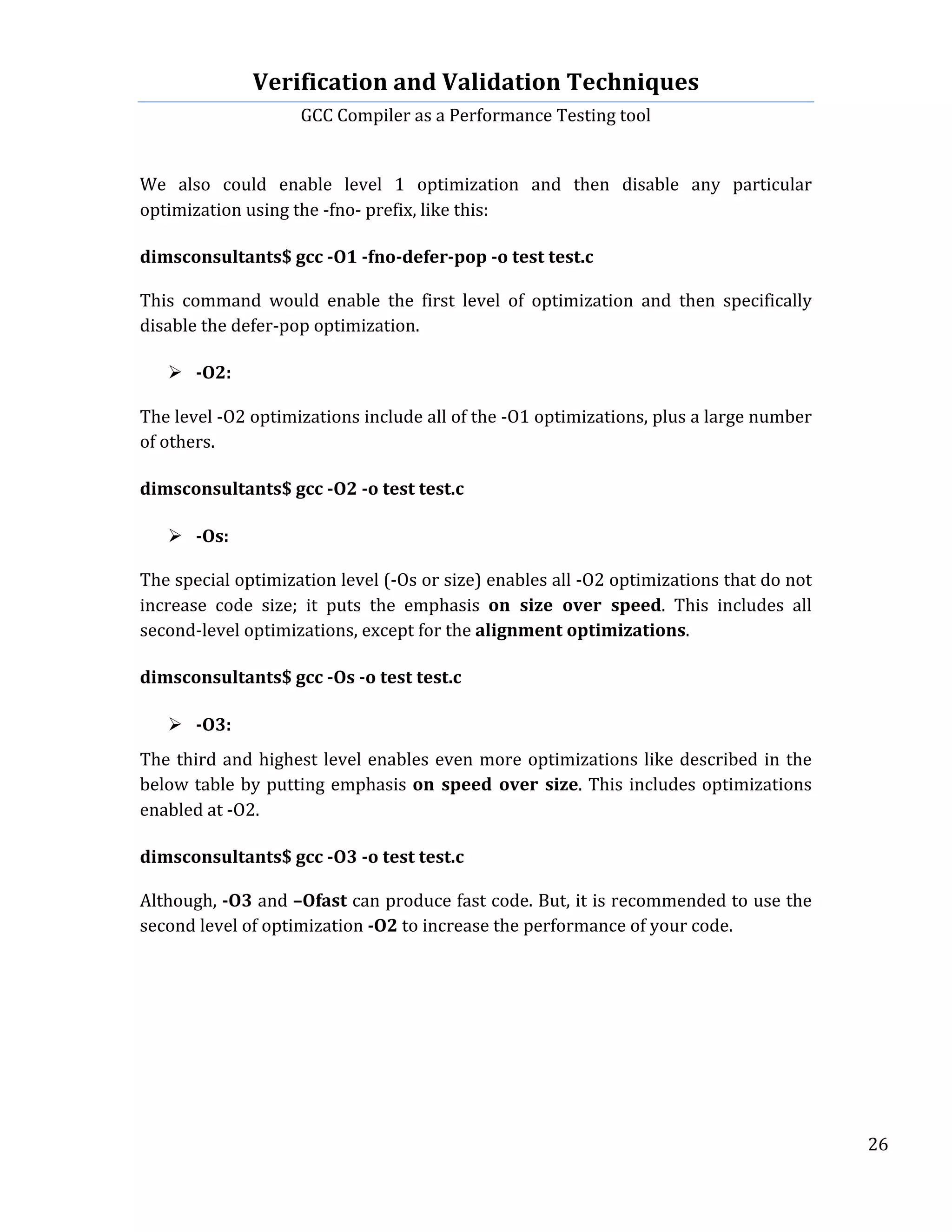 Verification	
  and	
  Validation	
  Techniques	
  
GCC	
  Compiler	
  as	
  a	
  Performance	
  Testing	
  tool	
  
	
  
	
   	
   	
   26	
  
	
  
	
  
We	
   also	
   could	
   enable	
   level	
   1	
   optimization	
   and	
   then	
   disable	
   any	
   particular	
  
optimization	
  using	
  the	
  -­‐fno-­‐	
  prefix,	
  like	
  this:	
  
	
  
dimsconsultants$	
  gcc	
  -­‐O1	
  -­‐fno-­‐defer-­‐pop	
  -­‐o	
  test	
  test.c	
  	
  
	
  
This	
   command	
   would	
   enable	
   the	
   first	
   level	
   of	
   optimization	
   and	
   then	
   specifically	
  
disable	
  the	
  defer-­‐pop	
  optimization.	
  
	
  
Ø -­‐O2:	
  
	
  
The	
  level	
  -­‐O2	
  optimizations	
  include	
  all	
  of	
  the	
  -­‐O1	
  optimizations,	
  plus	
  a	
  large	
  number	
  
of	
  others.	
  	
  
	
  
dimsconsultants$	
  gcc	
  -­‐O2	
  -­‐o	
  test	
  test.c	
  	
  
	
  	
  
Ø -­‐Os:	
  
	
  
The	
  special	
  optimization	
  level	
  (-­‐Os	
  or	
  size)	
  enables	
  all	
  -­‐O2	
  optimizations	
  that	
  do	
  not	
  
increase	
   code	
   size;	
   it	
   puts	
   the	
   emphasis	
   on	
   size	
   over	
   speed.	
   This	
   includes	
   all	
  
second-­‐level	
  optimizations,	
  except	
  for	
  the	
  alignment	
  optimizations.	
  
	
  
dimsconsultants$	
  gcc	
  -­‐Os	
  -­‐o	
  test	
  test.c	
  	
  
	
  
	
  
Ø -­‐O3:	
  
	
  
The	
  third	
  and	
  highest	
  level	
  enables	
  even	
  more	
  optimizations	
  like	
  described	
  in	
  the	
  
below	
  table	
  by	
  putting	
  emphasis	
  on	
   speed	
   over	
   size.	
  This	
  includes	
  optimizations	
  
enabled	
  at	
  -­‐O2.	
  
	
  
dimsconsultants$	
  gcc	
  -­‐O3	
  -­‐o	
  test	
  test.c	
  	
  
	
  
Although,	
  -­‐O3	
  and	
  –Ofast	
  can	
  produce	
  fast	
  code.	
  But,	
  it	
  is	
  recommended	
  to	
  use	
  the	
  
second	
  level	
  of	
  optimization	
  -­‐O2	
  to	
  increase	
  the	
  performance	
  of	
  your	
  code.	
  
 