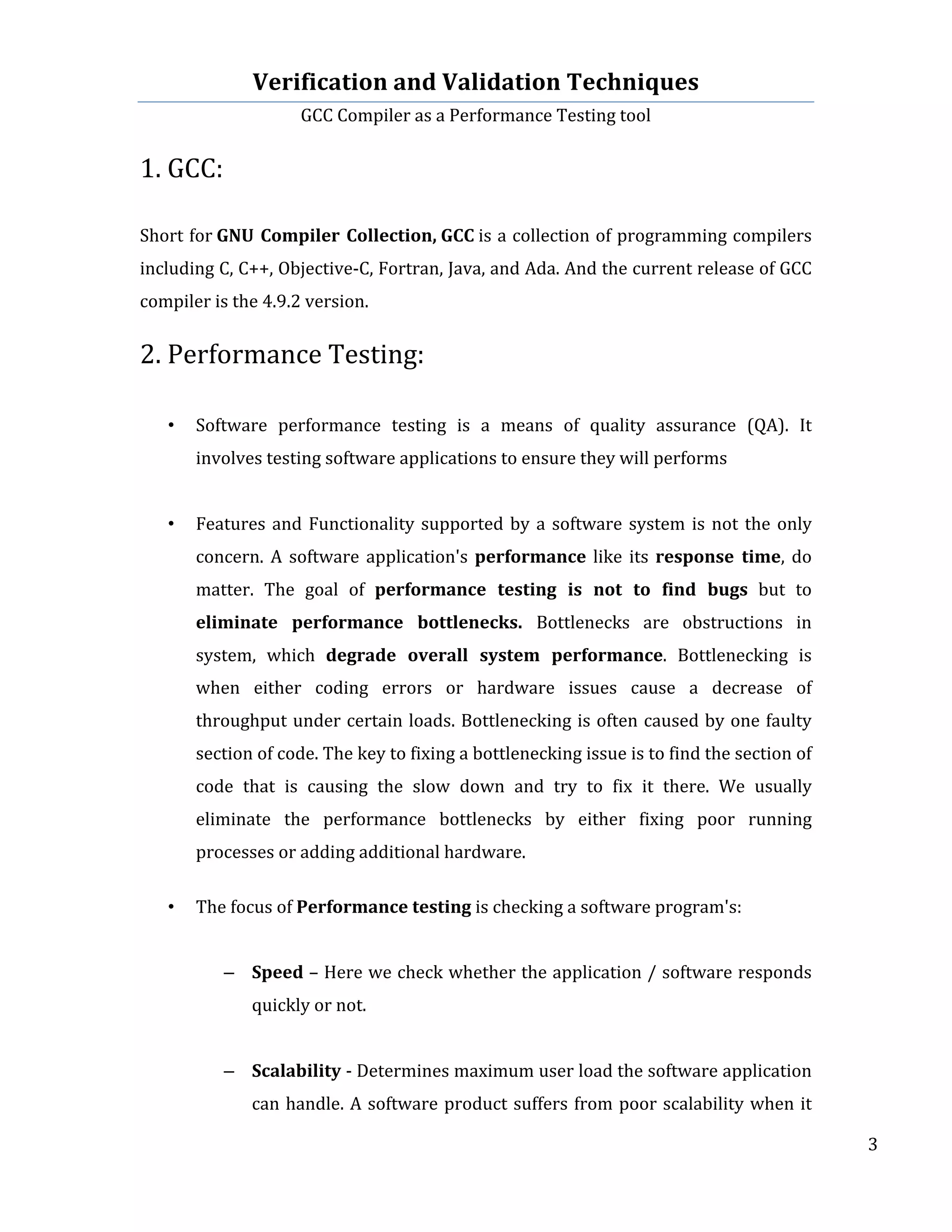 Verification	
  and	
  Validation	
  Techniques	
  
GCC	
  Compiler	
  as	
  a	
  Performance	
  Testing	
  tool	
  
	
  
	
   	
   	
   3	
  
	
  
1.	
  GCC:	
  
	
  
Short	
  for	
  GNU	
  Compiler	
  Collection,	
  GCC	
  is	
  a	
  collection	
  of	
  programming	
  compilers	
  
including	
  C,	
  C++,	
  Objective-­‐C,	
  Fortran,	
  Java,	
  and	
  Ada.	
  And	
  the	
  current	
  release	
  of	
  GCC	
  
compiler	
  is	
  the	
  4.9.2	
  version.	
  	
  
	
  
2.	
  Performance	
  Testing:	
  
	
  
• Software	
   performance	
   testing	
   is	
   a	
   means	
   of	
   quality	
   assurance	
   (QA).	
   It	
  
involves	
  testing	
  software	
  applications	
  to	
  ensure	
  they	
  will	
  performs	
  
	
  
• Features	
  and	
  Functionality	
  supported	
  by	
  a	
  software	
  system	
  is	
  not	
  the	
  only	
  
concern.	
  A	
  software	
  application's	
  performance	
  like	
  its	
  response	
   time,	
  do	
  
matter.	
   The	
   goal	
   of	
   performance	
   testing	
   is	
   not	
   to	
   find	
   bugs	
   but	
   to	
  
eliminate	
   performance	
   bottlenecks.	
   Bottlenecks	
   are	
   obstructions	
   in	
  
system,	
   which	
   degrade	
   overall	
   system	
   performance.	
   Bottlenecking	
   is	
  
when	
   either	
   coding	
   errors	
   or	
   hardware	
   issues	
   cause	
   a	
   decrease	
   of	
  
throughput	
  under	
  certain	
  loads.	
  Bottlenecking	
  is	
  often	
  caused	
  by	
  one	
  faulty	
  
section	
  of	
  code.	
  The	
  key	
  to	
  fixing	
  a	
  bottlenecking	
  issue	
  is	
  to	
  find	
  the	
  section	
  of	
  
code	
   that	
   is	
   causing	
   the	
   slow	
   down	
   and	
   try	
   to	
   fix	
   it	
   there.	
   We	
   usually	
  
eliminate	
   the	
   performance	
   bottlenecks	
   by	
   either	
   fixing	
   poor	
   running	
  
processes	
  or	
  adding	
  additional	
  hardware.	
  
	
  
• The	
  focus	
  of	
  Performance	
  testing	
  is	
  checking	
  a	
  software	
  program's:	
  
	
  
	
  
– Speed	
  –	
  Here	
  we	
  check	
  whether	
  the	
  application	
  /	
  software	
  responds	
  
quickly	
  or	
  not.	
  
	
  
– Scalability	
  -­‐	
  Determines	
  maximum	
  user	
  load	
  the	
  software	
  application	
  
can	
  handle.	
  A	
  software	
  product	
  suffers	
  from	
  poor	
  scalability	
  when	
  it	
  
 