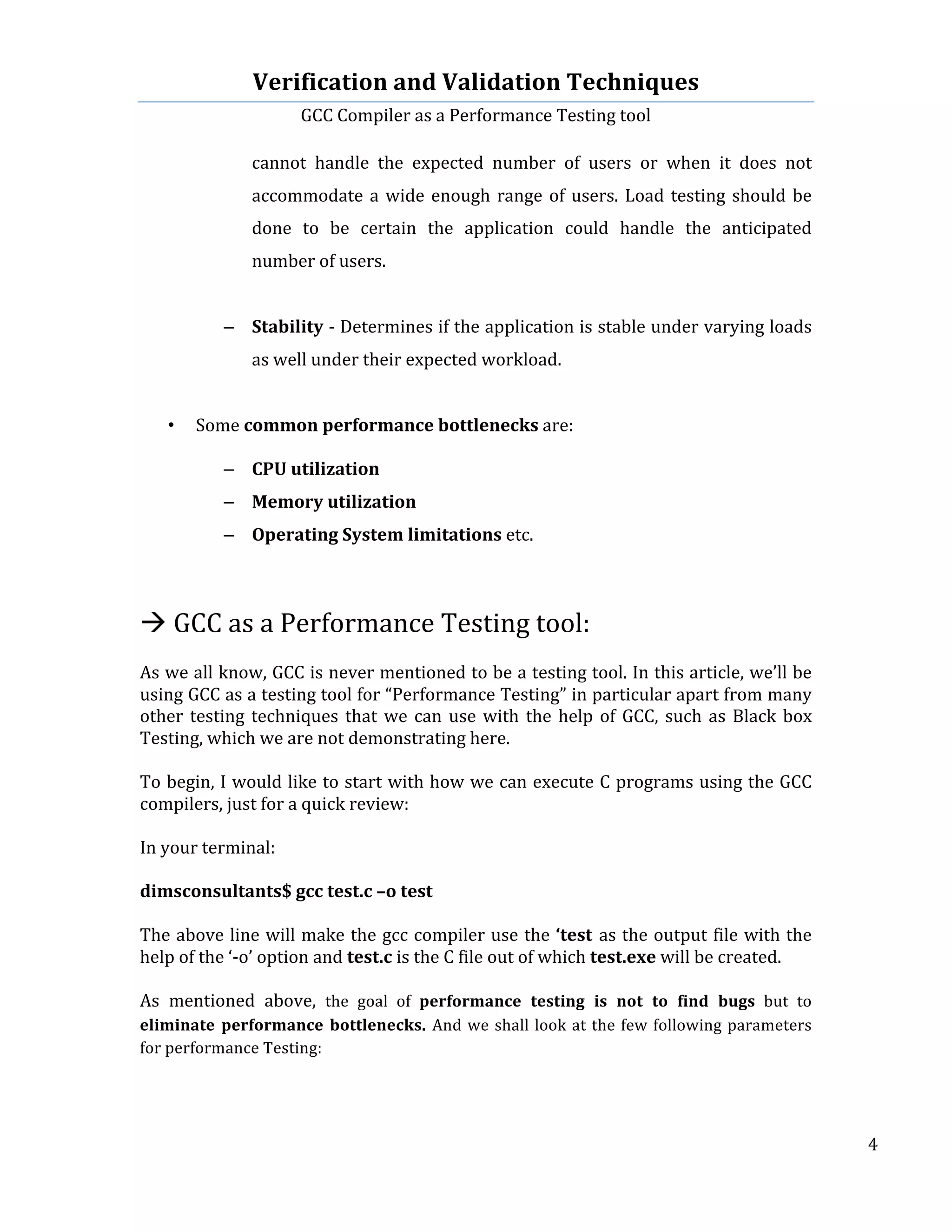 Verification	
  and	
  Validation	
  Techniques	
  
GCC	
  Compiler	
  as	
  a	
  Performance	
  Testing	
  tool	
  
	
  
	
   	
   	
   4	
  
	
  
cannot	
   handle	
   the	
   expected	
   number	
   of	
   users	
   or	
   when	
   it	
   does	
   not	
  
accommodate	
  a	
  wide	
  enough	
  range	
  of	
  users.	
  Load	
  testing	
  should	
  be	
  
done	
   to	
   be	
   certain	
   the	
   application	
   could	
   handle	
   the	
   anticipated	
  
number	
  of	
  users.	
  
	
  
– Stability	
  -­‐	
  Determines	
  if	
  the	
  application	
  is	
  stable	
  under	
  varying	
  loads	
  
as	
  well	
  under	
  their	
  expected	
  workload.	
  	
  
	
  
• Some	
  common	
  performance	
  bottlenecks	
  are:	
  
	
  	
  
– CPU	
  utilization	
  
– Memory	
  utilization	
  
– Operating	
  System	
  limitations	
  etc.	
  
	
  
	
  
à	
  GCC	
  as	
  a	
  Performance	
  Testing	
  tool:	
  
	
  
As	
  we	
  all	
  know,	
  GCC	
  is	
  never	
  mentioned	
  to	
  be	
  a	
  testing	
  tool.	
  In	
  this	
  article,	
  we’ll	
  be	
  
using	
  GCC	
  as	
  a	
  testing	
  tool	
  for	
  “Performance	
  Testing”	
  in	
  particular	
  apart	
  from	
  many	
  
other	
  testing	
  techniques	
  that	
  we	
  can	
  use	
  with	
  the	
  help	
  of	
  GCC,	
  such	
  as	
  Black	
  box	
  
Testing,	
  which	
  we	
  are	
  not	
  demonstrating	
  here.	
  
	
  	
  
To	
  begin,	
  I	
  would	
  like	
  to	
  start	
  with	
  how	
  we	
  can	
  execute	
  C	
  programs	
  using	
  the	
  GCC	
  
compilers,	
  just	
  for	
  a	
  quick	
  review:	
  
	
  
In	
  your	
  terminal:	
  
	
  
dimsconsultants$	
  gcc	
  test.c	
  –o	
  test	
  
	
  
The	
  above	
  line	
  will	
  make	
  the	
  gcc	
  compiler	
  use	
  the	
  ‘test	
  as	
  the	
  output	
  file	
  with	
  the	
  
help	
  of	
  the	
  ‘-­‐o’	
  option	
  and	
  test.c	
  is	
  the	
  C	
  file	
  out	
  of	
  which	
  test.exe	
  will	
  be	
  created.	
  	
  
	
  
As	
   mentioned	
   above,	
   the	
   goal	
   of	
   performance	
   testing	
   is	
   not	
   to	
   find	
   bugs	
   but	
   to	
  
eliminate	
   performance	
   bottlenecks.	
   And	
  we	
  shall	
  look	
  at	
  the	
  few	
  following	
  parameters	
  
for	
  performance	
  Testing:	
  
	
  
 