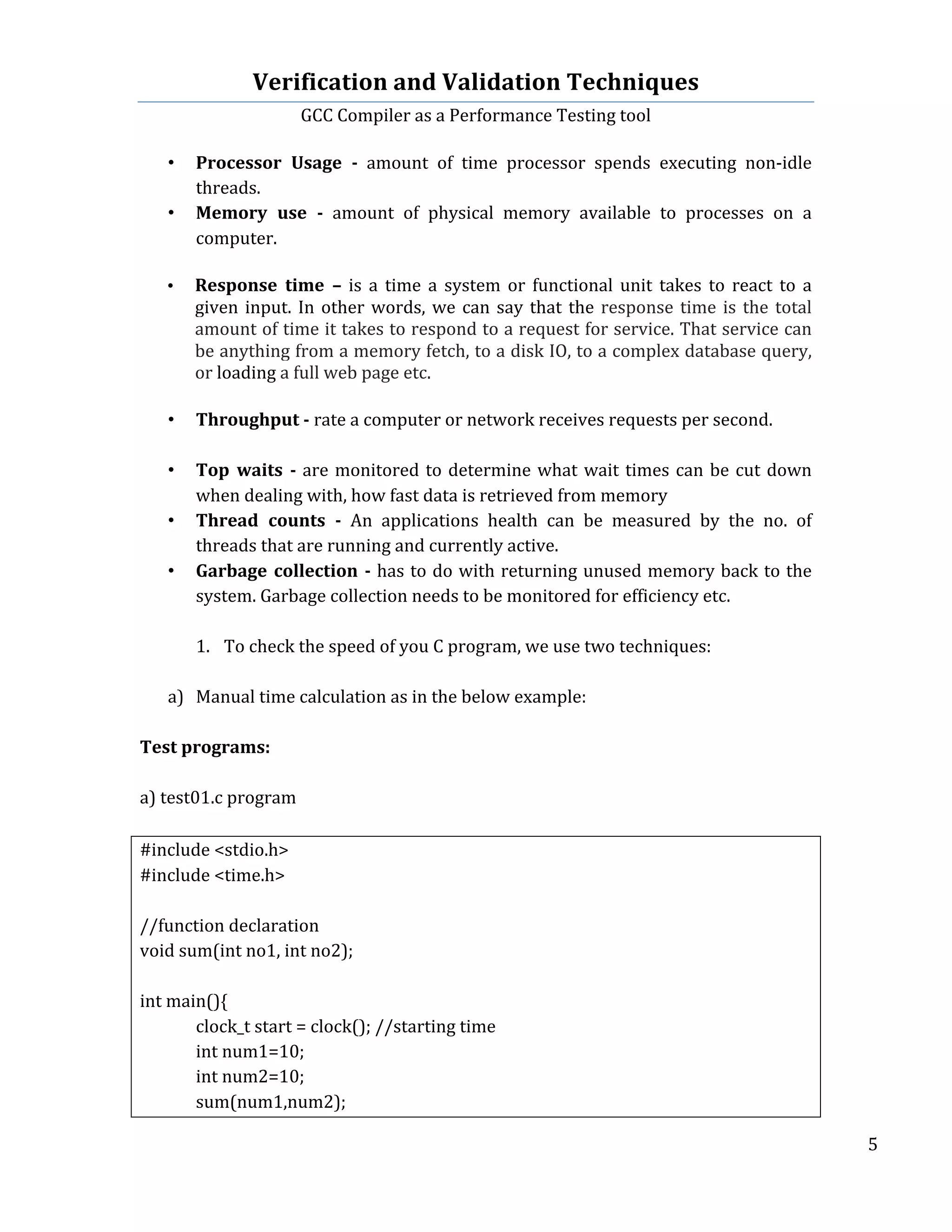 Verification	
  and	
  Validation	
  Techniques	
  
GCC	
  Compiler	
  as	
  a	
  Performance	
  Testing	
  tool	
  
	
  
	
   	
   	
   5	
  
	
  
• Processor	
   Usage	
   -­‐	
   amount	
   of	
   time	
   processor	
   spends	
   executing	
   non-­‐idle	
  
threads.	
  
• Memory	
   use	
   -­‐	
   amount	
   of	
   physical	
   memory	
   available	
   to	
   processes	
   on	
   a	
  
computer.	
  
	
  
• Response	
   time	
   –	
   is	
   a	
   time	
   a	
   system	
   or	
   functional	
   unit	
   takes	
   to	
   react	
   to	
   a	
  
given	
  input.	
  In	
  other	
  words,	
  we	
  can	
  say	
  that	
  the	
  response	
  time	
  is	
  the	
  total	
  
amount	
  of	
  time	
  it	
  takes	
  to	
  respond	
  to	
  a	
  request	
  for	
  service.	
  That	
  service	
  can	
  
be	
  anything	
  from	
  a	
  memory	
  fetch,	
  to	
  a	
  disk	
  IO,	
  to	
  a	
  complex	
  database	
  query,	
  
or	
  loading	
  a	
  full	
  web	
  page	
  etc.
	
  
• Throughput	
  -­‐	
  rate	
  a	
  computer	
  or	
  network	
  receives	
  requests	
  per	
  second.	
  
	
  
• Top	
   waits	
   -­‐	
  are	
  monitored	
  to	
  determine	
  what	
  wait	
  times	
  can	
  be	
  cut	
  down	
  
when	
  dealing	
  with,	
  how	
  fast	
  data	
  is	
  retrieved	
  from	
  memory	
  
• Thread	
   counts	
   -­‐	
   An	
   applications	
   health	
   can	
   be	
   measured	
   by	
   the	
   no.	
   of	
  
threads	
  that	
  are	
  running	
  and	
  currently	
  active.	
  
• Garbage	
  collection	
  -­‐	
  has	
  to	
  do	
  with	
  returning	
  unused	
  memory	
  back	
  to	
  the	
  
system.	
  Garbage	
  collection	
  needs	
  to	
  be	
  monitored	
  for	
  efficiency	
  etc.	
  
	
  
1. To	
  check	
  the	
  speed	
  of	
  you	
  C	
  program,	
  we	
  use	
  two	
  techniques:	
  
	
  
a) Manual	
  time	
  calculation	
  as	
  in	
  the	
  below	
  example:	
  
	
  
Test	
  programs:	
  
	
  
a)	
  test01.c	
  program	
  
	
  
#include	
  <stdio.h>	
  
#include	
  <time.h>	
  
	
  
//function	
  declaration	
  
void	
  sum(int	
  no1,	
  int	
  no2);	
  
	
  
int	
  main(){	
  
	
   clock_t	
  start	
  =	
  clock();	
  //starting	
  time	
  
	
   int	
  num1=10;	
  
	
   int	
  num2=10;	
  
	
   sum(num1,num2);	
  
 