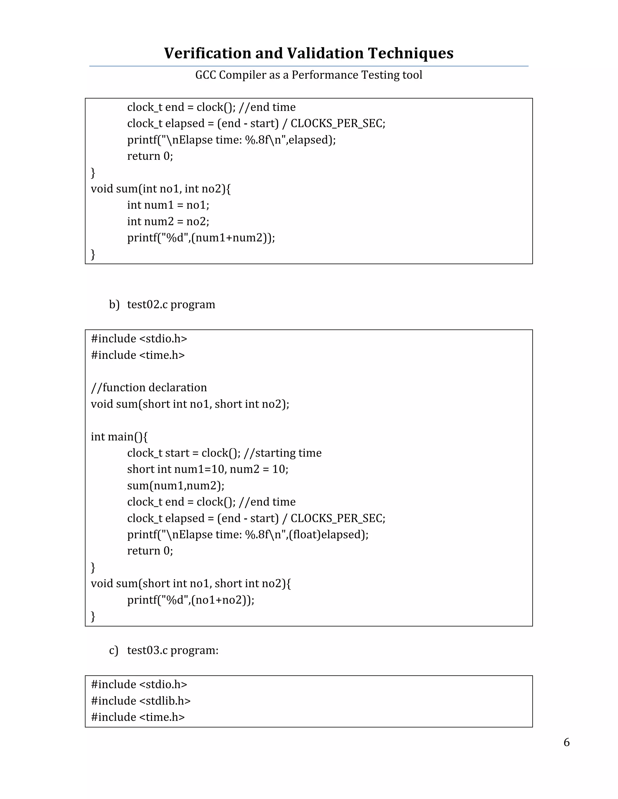 Verification	
  and	
  Validation	
  Techniques	
  
GCC	
  Compiler	
  as	
  a	
  Performance	
  Testing	
  tool	
  
	
  
	
   	
   	
   6	
  
	
  
	
   clock_t	
  end	
  =	
  clock();	
  //end	
  time	
  
	
   clock_t	
  elapsed	
  =	
  (end	
  -­‐	
  start)	
  /	
  CLOCKS_PER_SEC;	
  	
  
	
   printf("nElapse	
  time:	
  %.8fn",elapsed);	
  
	
   return	
  0;	
  
}	
  
void	
  sum(int	
  no1,	
  int	
  no2){	
  
	
   int	
  num1	
  =	
  no1;	
  
	
   int	
  num2	
  =	
  no2;	
  
	
   printf("%d",(num1+num2));	
  
}	
  
	
  
	
  
b) test02.c	
  program	
  
	
  
#include	
  <stdio.h>	
  
#include	
  <time.h>	
  
	
  
//function	
  declaration	
  
void	
  sum(short	
  int	
  no1,	
  short	
  int	
  no2);	
  
	
  
int	
  main(){	
  
	
   clock_t	
  start	
  =	
  clock();	
  //starting	
  time	
  
	
   short	
  int	
  num1=10,	
  num2	
  =	
  10;	
  
	
   sum(num1,num2);	
  
	
   clock_t	
  end	
  =	
  clock();	
  //end	
  time	
  
	
   clock_t	
  elapsed	
  =	
  (end	
  -­‐	
  start)	
  /	
  CLOCKS_PER_SEC;	
  	
  
	
   printf("nElapse	
  time:	
  %.8fn",(float)elapsed);	
  
	
   return	
  0;	
  
}	
  
void	
  sum(short	
  int	
  no1,	
  short	
  int	
  no2){	
  
	
   printf("%d",(no1+no2));	
  
}	
  
	
  
c) test03.c	
  program:	
  
	
  
#include	
  <stdio.h>	
  
#include	
  <stdlib.h>	
  
#include	
  <time.h>	
  
 