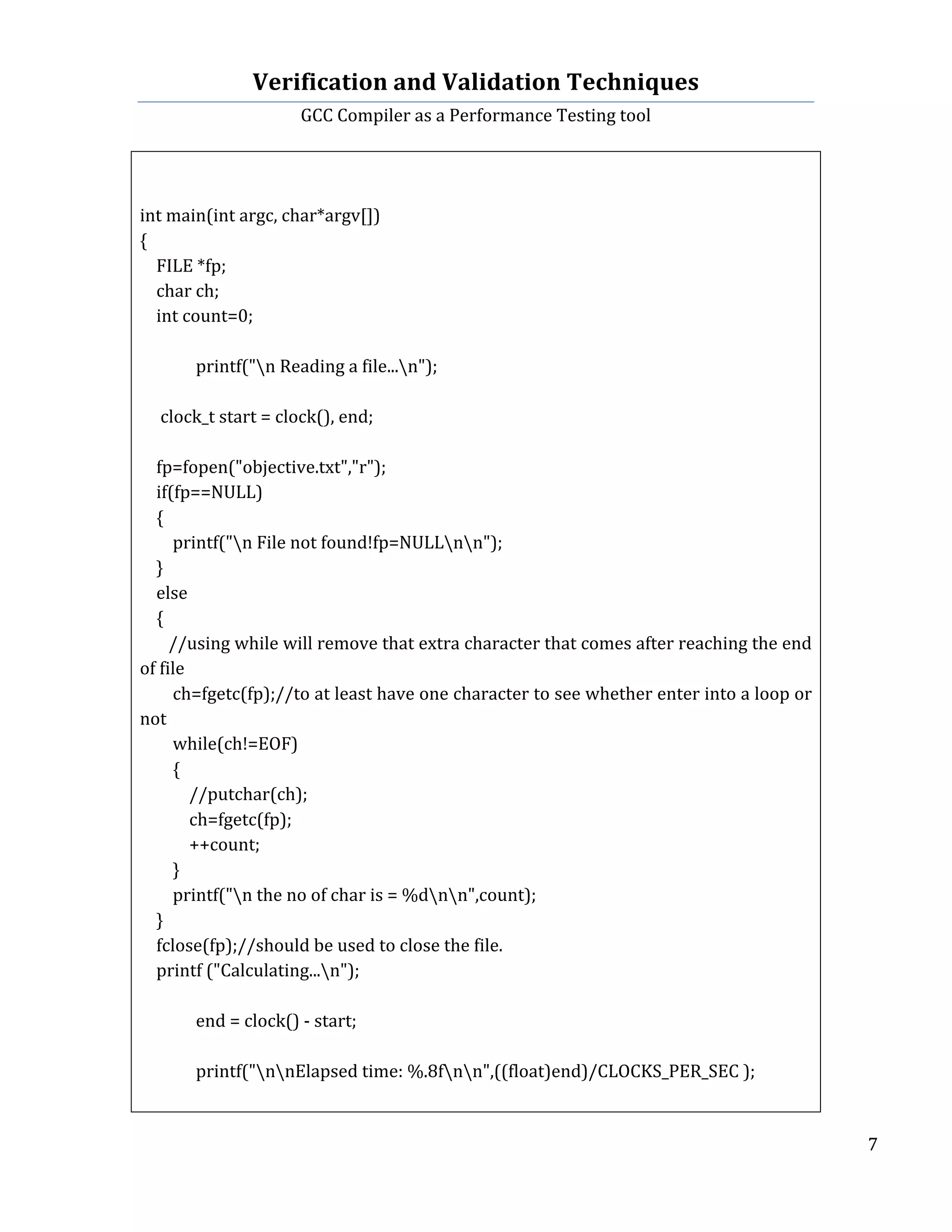 Verification	
  and	
  Validation	
  Techniques	
  
GCC	
  Compiler	
  as	
  a	
  Performance	
  Testing	
  tool	
  
	
  
	
   	
   	
   7	
  
	
  
	
  
	
  
int	
  main(int	
  argc,	
  char*argv[])	
  
{	
  
	
  	
  	
  	
  FILE	
  *fp;	
  
	
  	
  	
  	
  char	
  ch;	
  
	
  	
  	
  	
  int	
  count=0;	
  
	
  	
  	
  	
  	
  
printf("n	
  Reading	
  a	
  file...n");	
  	
  	
  	
  
	
  
	
  	
  	
  	
  	
  clock_t	
  start	
  =	
  clock(),	
  end;	
  
	
  	
  	
  	
  	
  	
  	
  	
  	
  
	
  	
  	
  	
  fp=fopen("objective.txt","r");	
  
	
  	
  	
  	
  if(fp==NULL)	
  
	
  	
  	
  	
  {	
  
	
  	
  	
  	
  	
  	
  	
  	
  printf("n	
  File	
  not	
  found!fp=NULLnn");	
  
	
  	
  	
  	
  }	
  
	
  	
  	
  	
  else	
  
	
  	
  	
  	
  {	
  
	
  	
  	
  	
  	
  	
  	
  //using	
  while	
  will	
  remove	
  that	
  extra	
  character	
  that	
  comes	
  after	
  reaching	
  the	
  end	
  
of	
  file	
  
	
  	
  	
  	
  	
  	
  	
  	
  ch=fgetc(fp);//to	
  at	
  least	
  have	
  one	
  character	
  to	
  see	
  whether	
  enter	
  into	
  a	
  loop	
  or	
  
not	
  
	
  	
  	
  	
  	
  	
  	
  	
  while(ch!=EOF)	
  
	
  	
  	
  	
  	
  	
  	
  	
  {	
  
	
  	
  	
  	
  	
  	
  	
  	
  	
  	
  	
  	
  //putchar(ch);	
  
	
  	
  	
  	
  	
  	
  	
  	
  	
  	
  	
  	
  ch=fgetc(fp);	
  
	
  	
  	
  	
  	
  	
  	
  	
  	
  	
  	
  	
  ++count;	
  
	
  	
  	
  	
  	
  	
  	
  	
  }	
  
	
  	
  	
  	
  	
  	
  	
  	
  printf("n	
  the	
  no	
  of	
  char	
  is	
  =	
  %dnn",count);	
  
	
  	
  	
  	
  }	
  	
  	
  	
  	
  
	
  	
  	
  	
  fclose(fp);//should	
  be	
  used	
  to	
  close	
  the	
  file.	
  
	
  	
  	
  	
  printf	
  ("Calculating...n");	
  
	
  	
  	
   	
  
	
  	
  	
   end	
  =	
  clock()	
  -­‐	
  start;	
  
	
  
	
   printf("nnElapsed	
  time:	
  %.8fnn",((float)end)/CLOCKS_PER_SEC	
  );	
  
	
  
 
