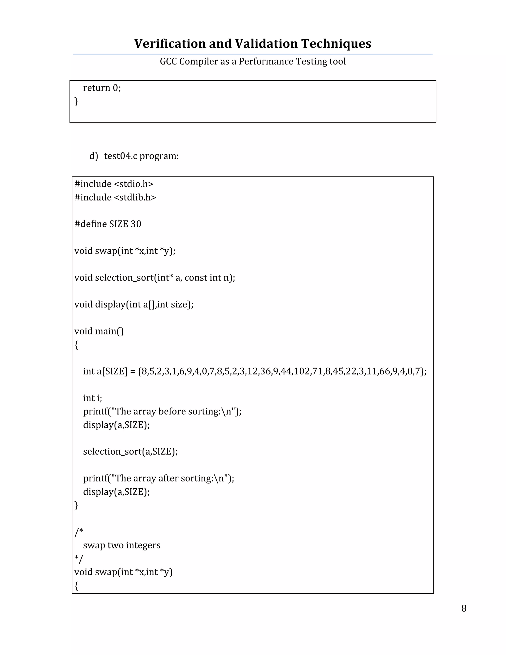 Verification	
  and	
  Validation	
  Techniques	
  
GCC	
  Compiler	
  as	
  a	
  Performance	
  Testing	
  tool	
  
	
  
	
   	
   	
   8	
  
	
  
	
  	
  	
  	
  return	
  0;	
  
}	
  
	
  
	
  
	
  
d) test04.c	
  program:	
  
	
  
#include	
  <stdio.h>	
  
#include	
  <stdlib.h>	
  
	
  	
  
#define	
  SIZE	
  30	
  
	
  	
  
void	
  swap(int	
  *x,int	
  *y);	
  
	
  
void	
  selection_sort(int*	
  a,	
  const	
  int	
  n);	
  
	
  
void	
  display(int	
  a[],int	
  size);	
  
	
  	
  
void	
  main()	
  
{	
  
	
  	
  
	
  	
  	
  	
  int	
  a[SIZE]	
  =	
  {8,5,2,3,1,6,9,4,0,7,8,5,2,3,12,36,9,44,102,71,8,45,22,3,11,66,9,4,0,7};	
  
	
  	
  
	
  	
  	
  	
  int	
  i;	
  
	
  	
  	
  	
  printf("The	
  array	
  before	
  sorting:n");	
  
	
  	
  	
  	
  display(a,SIZE);	
  
	
  	
  
	
  	
  	
  	
  selection_sort(a,SIZE);	
  
	
  	
  
	
  	
  	
  	
  printf("The	
  array	
  after	
  sorting:n");	
  
	
  	
  	
  	
  display(a,SIZE);	
  
}	
  
	
  	
  
/*	
  
	
  	
  	
  	
  swap	
  two	
  integers	
  
*/	
  
void	
  swap(int	
  *x,int	
  *y)	
  
{	
  
 