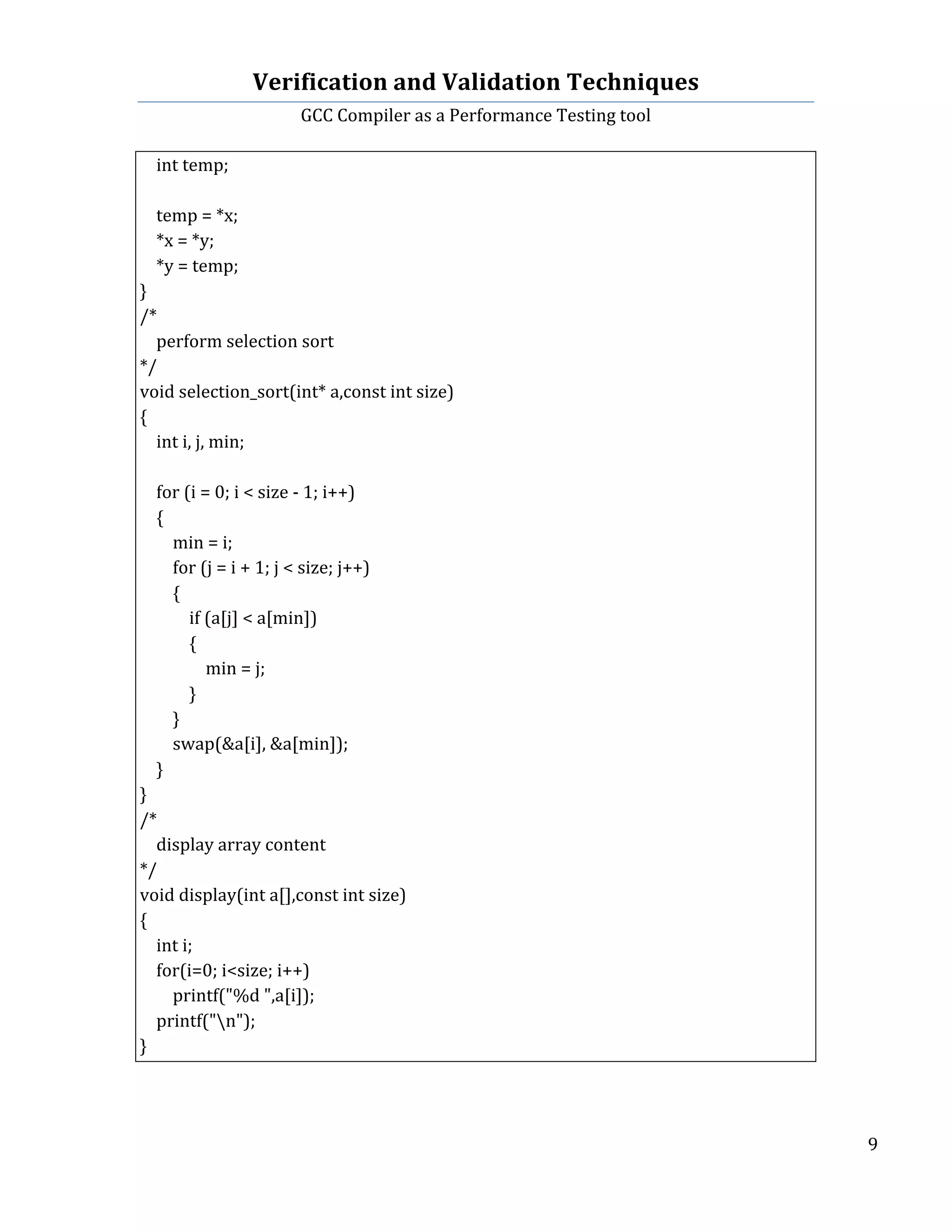 Verification	
  and	
  Validation	
  Techniques	
  
GCC	
  Compiler	
  as	
  a	
  Performance	
  Testing	
  tool	
  
	
  
	
   	
   	
   9	
  
	
  
	
  	
  	
  	
  int	
  temp;	
  
	
  	
  
	
  	
  	
  	
  temp	
  =	
  *x;	
  
	
  	
  	
  	
  *x	
  =	
  *y;	
  
	
  	
  	
  	
  *y	
  =	
  temp;	
  
}	
  
/*	
  
	
  	
  	
  	
  perform	
  selection	
  sort	
  
*/	
  
void	
  selection_sort(int*	
  a,const	
  int	
  size)	
  
{	
  
	
  	
  	
  	
  int	
  i,	
  j,	
  min;	
  
	
  	
  
	
  	
  	
  	
  for	
  (i	
  =	
  0;	
  i	
  <	
  size	
  -­‐	
  1;	
  i++)	
  
	
  	
  	
  	
  {	
  
	
  	
  	
  	
  	
  	
  	
  	
  min	
  =	
  i;	
  
	
  	
  	
  	
  	
  	
  	
  	
  for	
  (j	
  =	
  i	
  +	
  1;	
  j	
  <	
  size;	
  j++)	
  
	
  	
  	
  	
  	
  	
  	
  	
  {	
  
	
  	
  	
  	
  	
  	
  	
  	
  	
  	
  	
  	
  if	
  (a[j]	
  <	
  a[min])	
  
	
  	
  	
  	
  	
  	
  	
  	
  	
  	
  	
  	
  {	
  
	
  	
  	
  	
  	
  	
  	
  	
  	
  	
  	
  	
  	
  	
  	
  	
  min	
  =	
  j;	
  
	
  	
  	
  	
  	
  	
  	
  	
  	
  	
  	
  	
  }	
  
	
  	
  	
  	
  	
  	
  	
  	
  }	
  
	
  	
  	
  	
  	
  	
  	
  	
  swap(&a[i],	
  &a[min]);	
  
	
  	
  	
  	
  }	
  
}	
  
/*	
  
	
  	
  	
  	
  display	
  array	
  content	
  
*/	
  
void	
  display(int	
  a[],const	
  int	
  size)	
  
{	
  
	
  	
  	
  	
  int	
  i;	
  
	
  	
  	
  	
  for(i=0;	
  i<size;	
  i++)	
  
	
  	
  	
  	
  	
  	
  	
  	
  printf("%d	
  ",a[i]);	
  
	
  	
  	
  	
  printf("n");	
  
}	
  
	
   	
  
	
  
 
