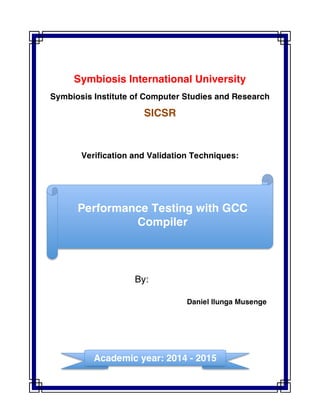 Symbiosis International University
Symbiosis Institute of Computer Studies and Research
SICSR
Verification and Validation Techniques:
By:
Daniel Ilunga Musenge
Performance Testing with GCC
Compiler
	
  
	
  
Academic year: 2014 - 2015
	
  
 