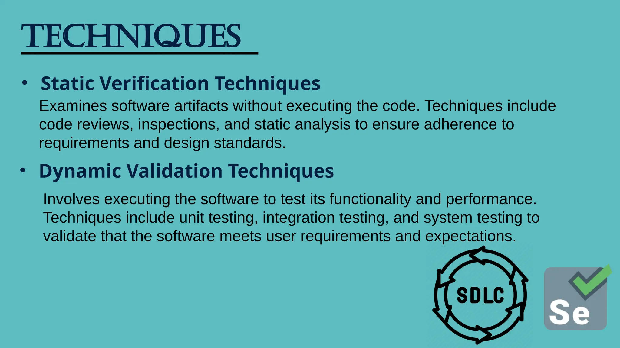Techniques
• Static Verification Techniques
Examines software artifacts without executing the code. Techniques include
code reviews, inspections, and static analysis to ensure adherence to
requirements and design standards.
• Dynamic Validation Techniques
Involves executing the software to test its functionality and performance.
Techniques include unit testing, integration testing, and system testing to
validate that the software meets user requirements and expectations.
 