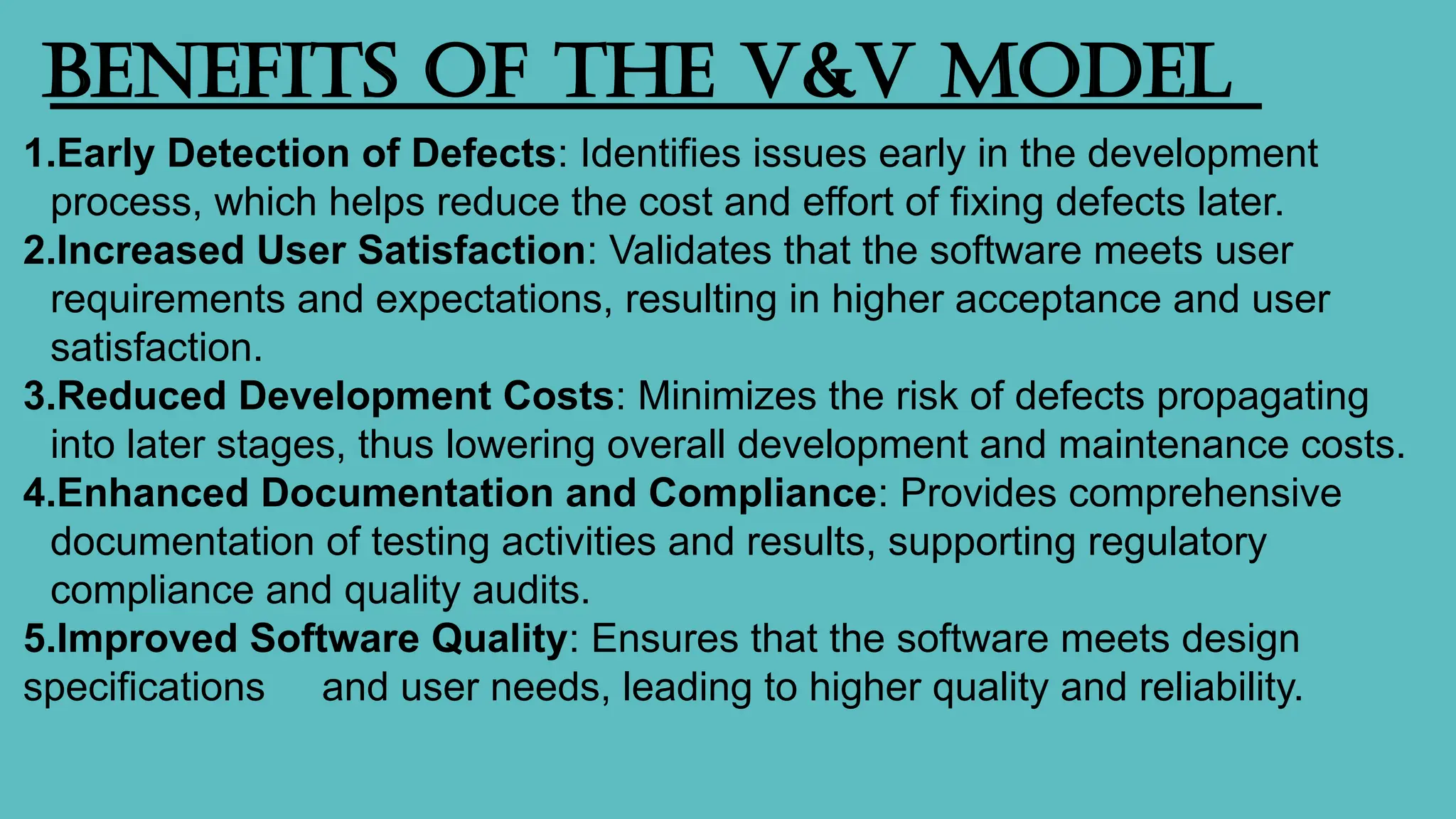 Benefits of the V&V Model
1.Early Detection of Defects: Identifies issues early in the development
process, which helps reduce the cost and effort of fixing defects later.
2.Increased User Satisfaction: Validates that the software meets user
requirements and expectations, resulting in higher acceptance and user
satisfaction.
3.Reduced Development Costs: Minimizes the risk of defects propagating
into later stages, thus lowering overall development and maintenance costs.
4.Enhanced Documentation and Compliance: Provides comprehensive
documentation of testing activities and results, supporting regulatory
compliance and quality audits.
5.Improved Software Quality: Ensures that the software meets design
specifications and user needs, leading to higher quality and reliability.
 