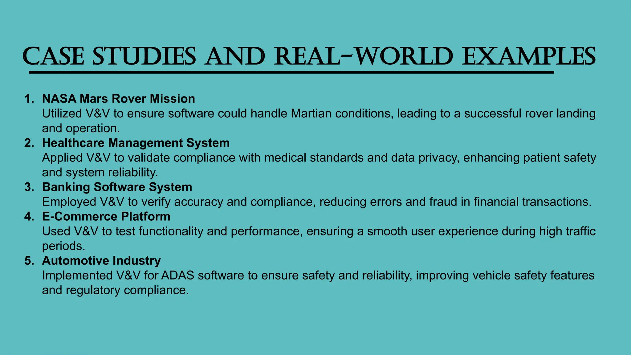 Case Studies and Real-World Examples
1. NASA Mars Rover Mission
Utilized V&V to ensure software could handle Martian conditions, leading to a successful rover landing
and operation.
2. Healthcare Management System
Applied V&V to validate compliance with medical standards and data privacy, enhancing patient safety
and system reliability.
3. Banking Software System
Employed V&V to verify accuracy and compliance, reducing errors and fraud in financial transactions.
4. E-Commerce Platform
Used V&V to test functionality and performance, ensuring a smooth user experience during high traffic
periods.
5. Automotive Industry
Implemented V&V for ADAS software to ensure safety and reliability, improving vehicle safety features
and regulatory compliance.
 