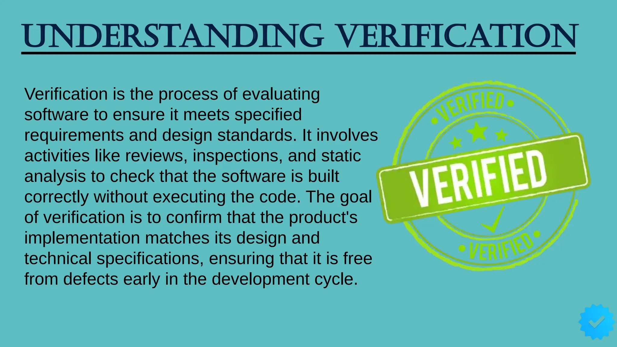 Understanding Verification
Verification is the process of evaluating
software to ensure it meets specified
requirements and design standards. It involves
activities like reviews, inspections, and static
analysis to check that the software is built
correctly without executing the code. The goal
of verification is to confirm that the product's
implementation matches its design and
technical specifications, ensuring that it is free
from defects early in the development cycle.
 