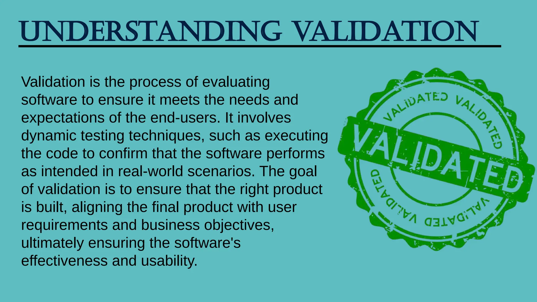 Understanding Validation
Validation is the process of evaluating
software to ensure it meets the needs and
expectations of the end-users. It involves
dynamic testing techniques, such as executing
the code to confirm that the software performs
as intended in real-world scenarios. The goal
of validation is to ensure that the right product
is built, aligning the final product with user
requirements and business objectives,
ultimately ensuring the software's
effectiveness and usability.
 