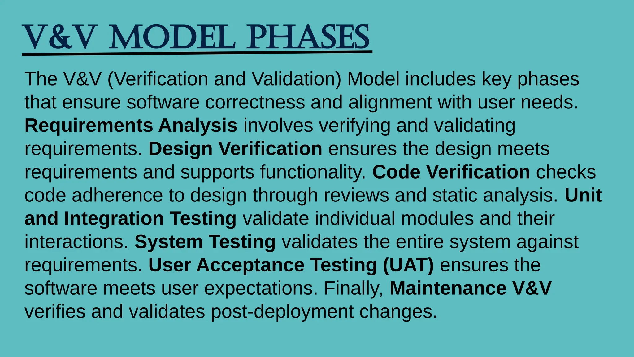V&V Model Phases
The V&V (Verification and Validation) Model includes key phases
that ensure software correctness and alignment with user needs.
Requirements Analysis involves verifying and validating
requirements. Design Verification ensures the design meets
requirements and supports functionality. Code Verification checks
code adherence to design through reviews and static analysis. Unit
and Integration Testing validate individual modules and their
interactions. System Testing validates the entire system against
requirements. User Acceptance Testing (UAT) ensures the
software meets user expectations. Finally, Maintenance V&V
verifies and validates post-deployment changes.
 